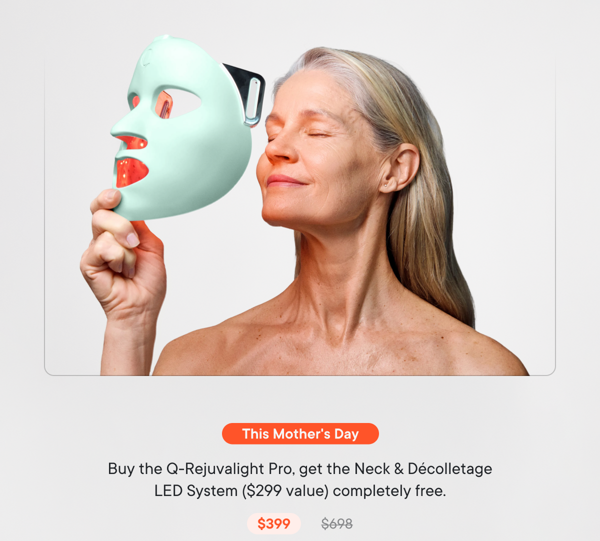 This Mother's Day: Buy the Q-Rejuvalight Pro, get the Neck & Décolletage LED System ($299 value) completely free.
