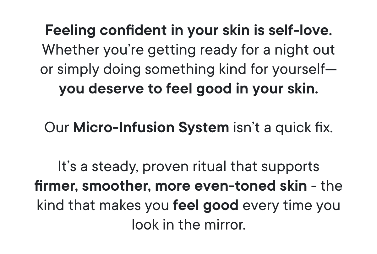Feeling confident in your skin is self-love. Whether you’re getting ready for a night out or simply doing something kind for yourself - you deserve to feel good in your skin.