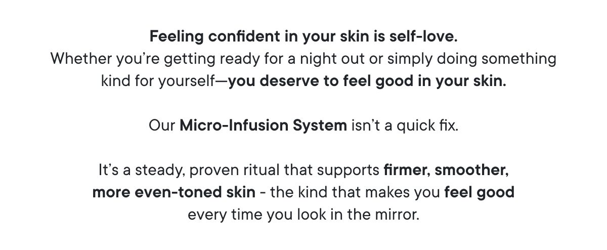 Feeling confident in your skin is self-love. Whether you’re getting ready for a night out or simply doing something kind for yourself - you deserve to feel good in your skin.