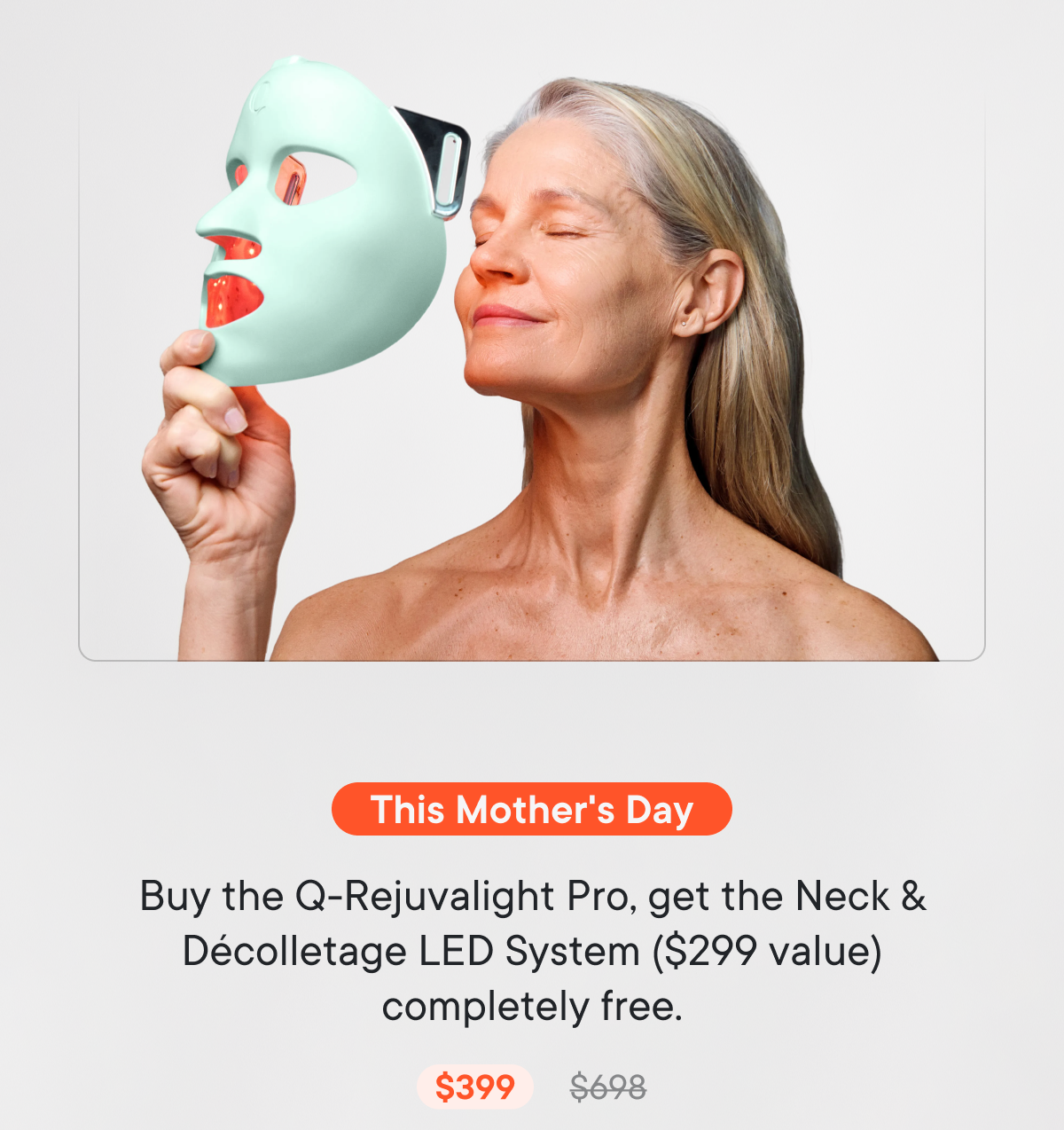 This Mother's Day: Buy the Q-Rejuvalight Pro, get the Neck & Décolletage LED System ($299 value) completely free.