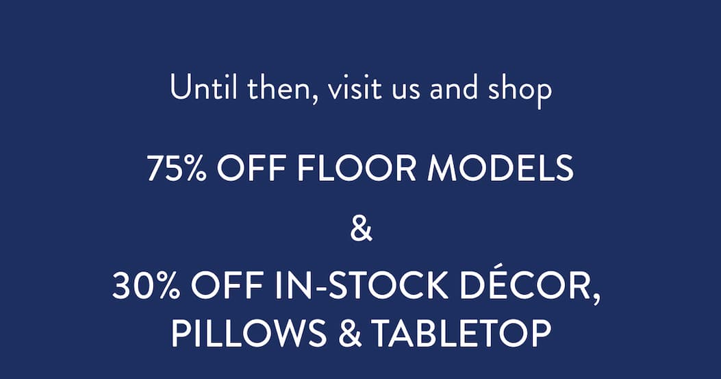 Until then, visit us and shop. 75% OFF FLOOR MODELS & 30% Off IN-STOCK DÉCOR,  Pillows & Tabletop