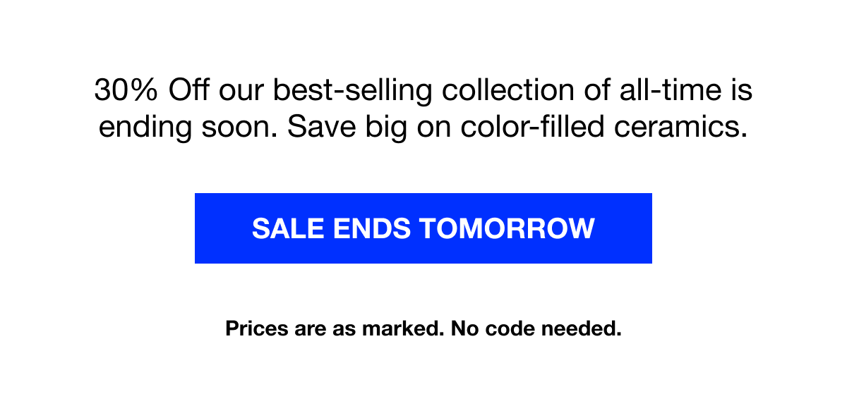 30% Off our best-selling collection of all-time is ending soon. Save big on color-filled ceramics.