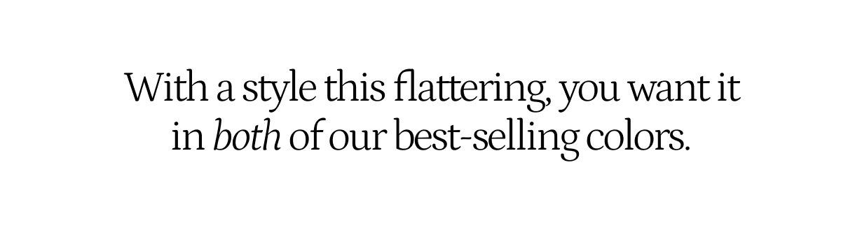 With a style this flattering, you want it in both of our best selling colors