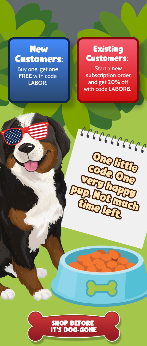 New Customers: Buy one, get one FREE with code LABOR.    Existing Customers:  Start a new subscription order and get 20% off with code LABORB.     One little code. One very happy pup. Not much time left.  >> SHOP BEFORE IT’S DOG-GONE << 