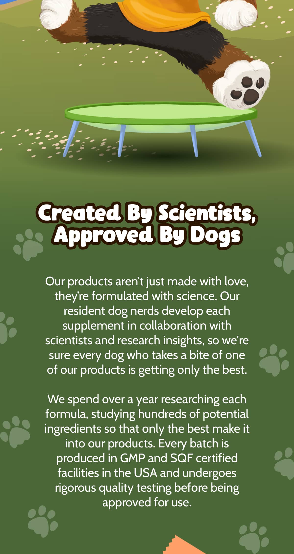 Created By Scientists, Approved By Dogs  Our products aren't just made with love, they're formulated with science. Our resident dog nerds develop each supplement in collaboration with scientists and research insights, so we're sure every dog who takes a bite of one of our products is getting only the best.  We spend over a year researching each formula, studying hundreds of potential ingredients so that only the best make it into our products. Every batch is produced in GMP and SQF certified facilities in the USA and undergoes rigorous quality testing before being approved for use.