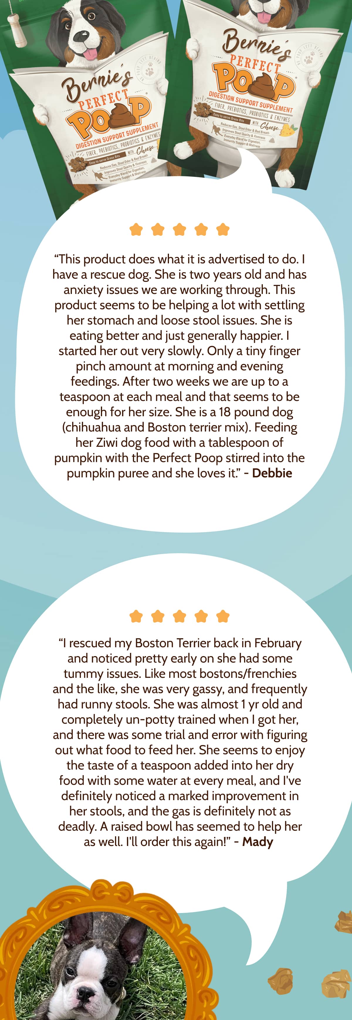 “This product does what it is advertised to do. I have a rescue dog. She is two years old and has anxiety issues we are working through. This product seems to be helping a lot with settling her stomach and loose stool issues. She is eating better and just generally happier. I started her out very slowly. Only a tiny finger pinch amount at morning and evening feedings. After two weeks we are up to a teaspoon at each meal and that seems to be enough for her size. She is a 18 pound dog (chihuahua and Boston terrier mix). Feeding her Ziwi dog food with a tablespoon of pumpkin with the Perfect Poop stirred into the pumpkin puree and she loves it.” - Debbie “I rescued my Boston Terrier back in February and noticed pretty early on she had some tummy issues. Like most bostons/frenchies and the like, she was very gassy, and frequently had runny stools. She was almost 1 yr old and completely un-potty trained when I got her, and there was some trial and error with figuring out what food to feed her. She seems to enjoy the taste of a teaspoon added into her dry food with some water at every meal, and I've definitely noticed a marked improvement in her stools, and the gas is definitely not as deadly. A raised bowl has seemed to help her as well. I'll order this again!” - Mady 