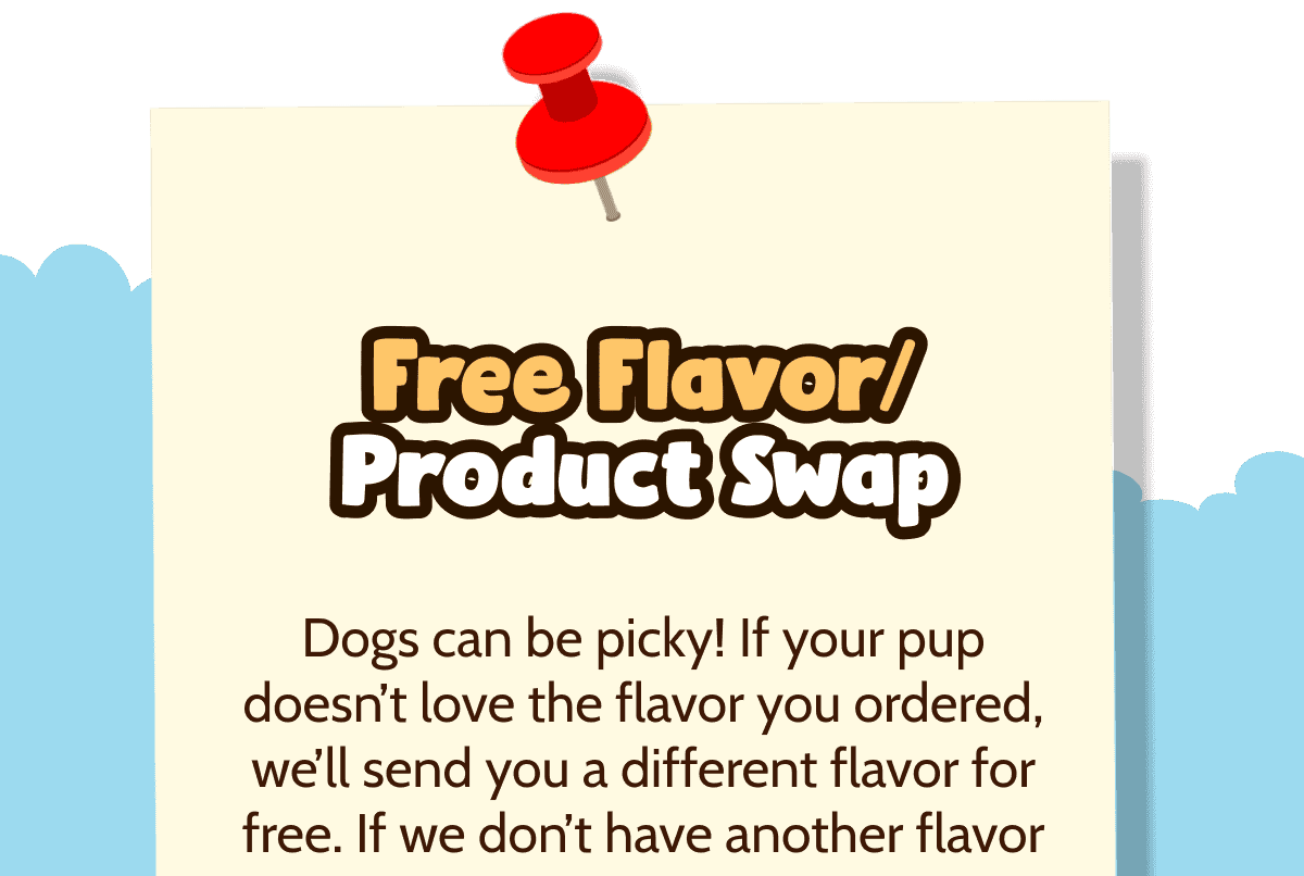 Free Flavor/Product Swap   Dogs can be picky! If your pup doesn't love the flavor you ordered, we'll send you a different flavor for free. If we don't have another flavor option, we'll send you a different product to try (also free!)