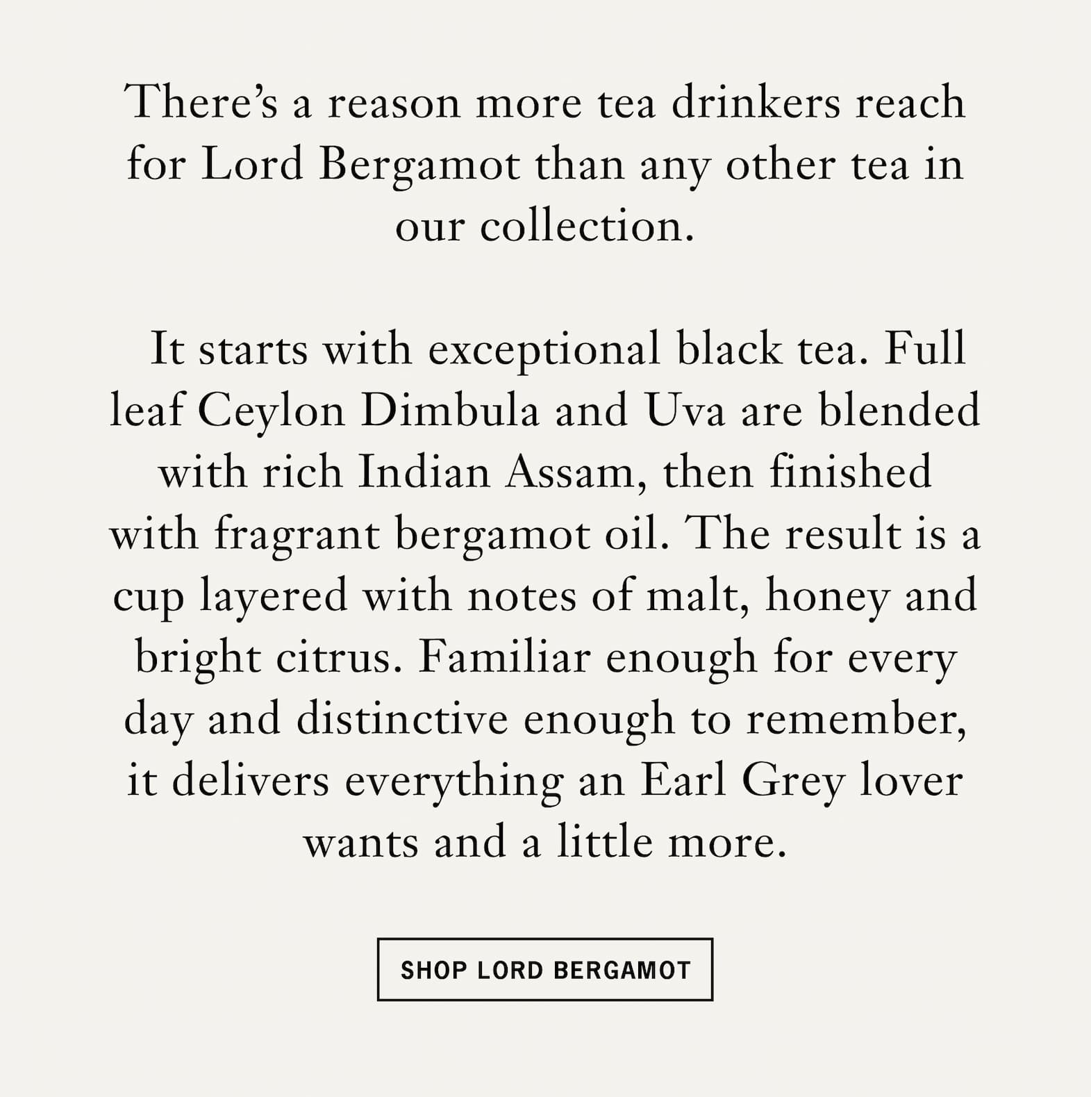 Body: There’s a reason more tea drinkers reach for Lord Bergamot than any other tea in our collection.    It starts with exceptional black tea. Full leaf Ceylon Dimbula and Uva are blended with rich Indian Assam, then finished with fragrant bergamot oil. The result is a cup layered with notes of malt, honey and bright citrus. Familiar enough for every day and distinctive enough to remember, it delivers everything an Earl Grey lover wants and a little more.   CTA: Shop Lord Bergamot 