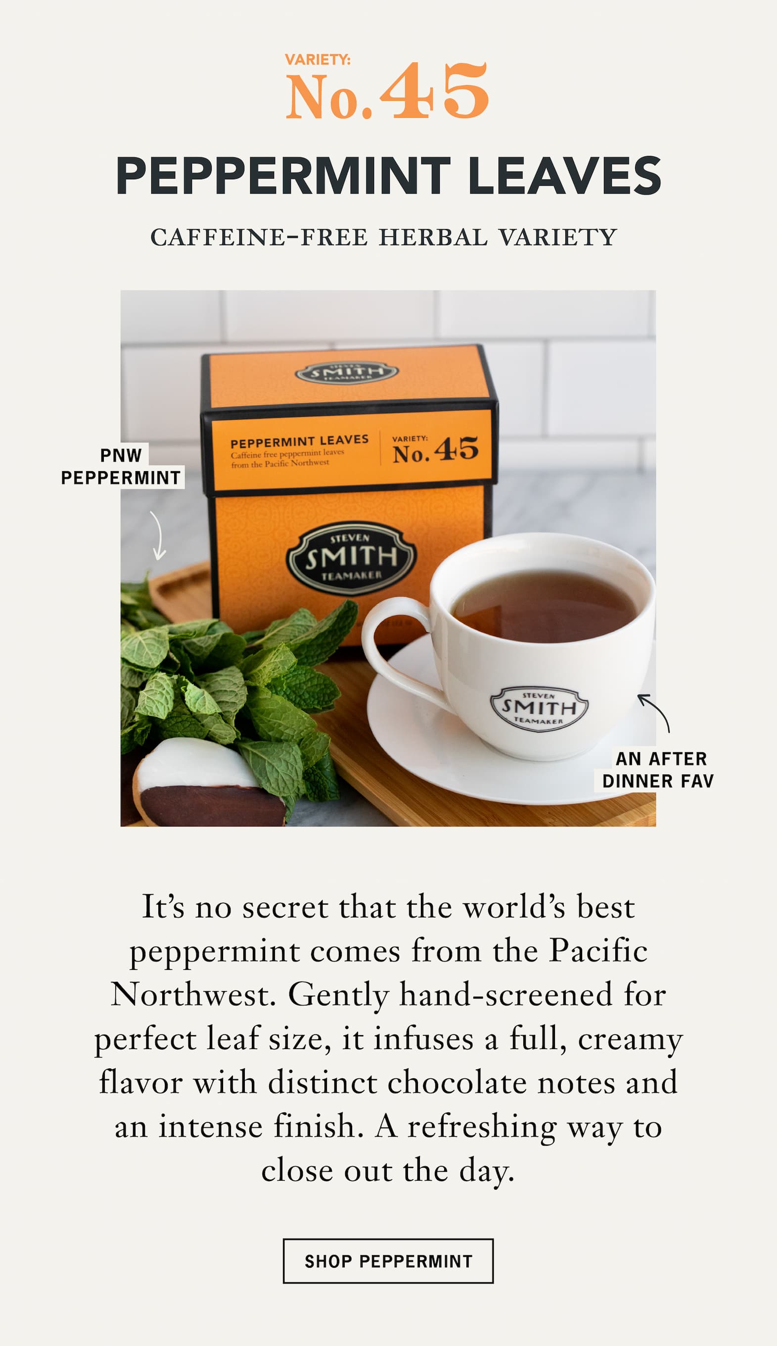 No. 45 Peppermint Leaves   Caffeine-Free Herbal Variety   It's no secret that the world's best peppermint comes from the Pacific Northwest. Gently hand-screened for perfect leaf size, it infuses a full, creamy flavor with distinct chocolate notes and an intense finish. A favorite after dinner and a refreshing way to close out the day.   CTA: Shop Peppermint 