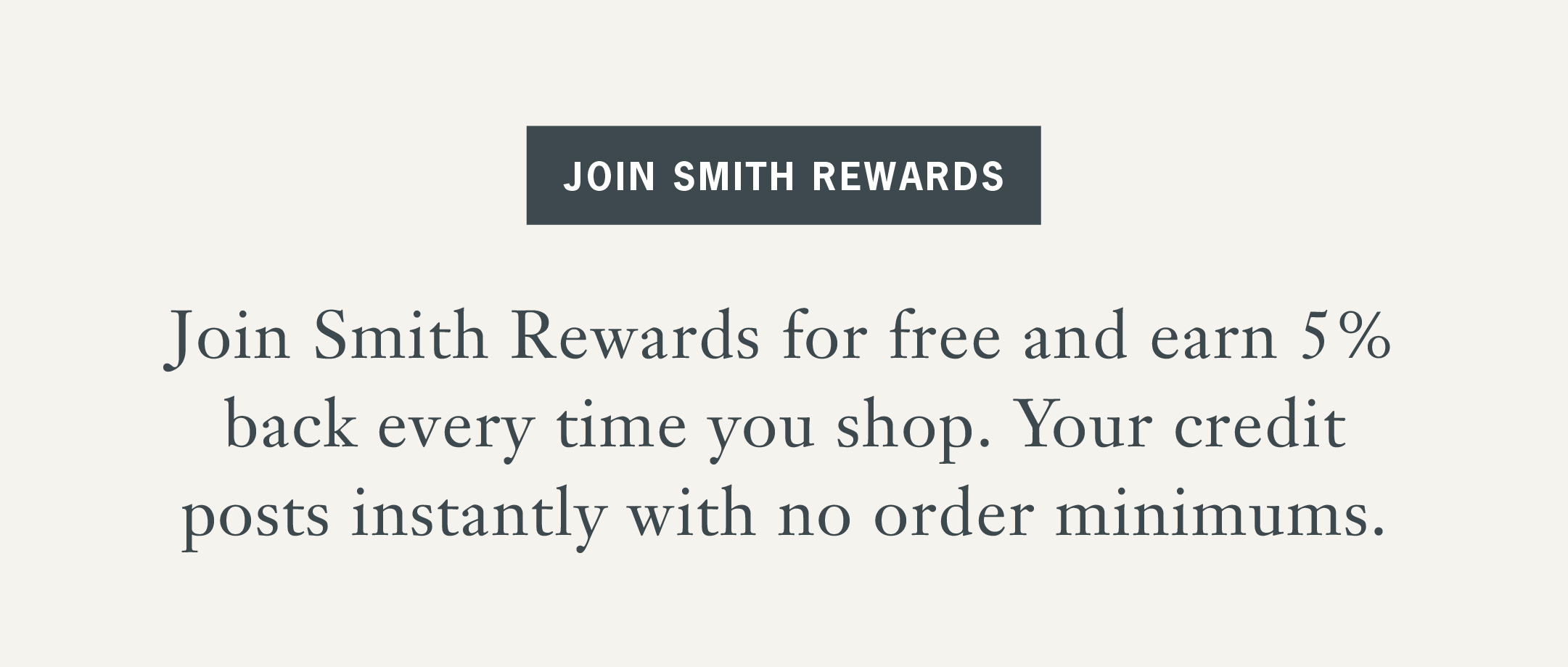 Join Smith Rewards for free and earn 5% back every time you shop. Your credit posts instantly with no order minimums. 