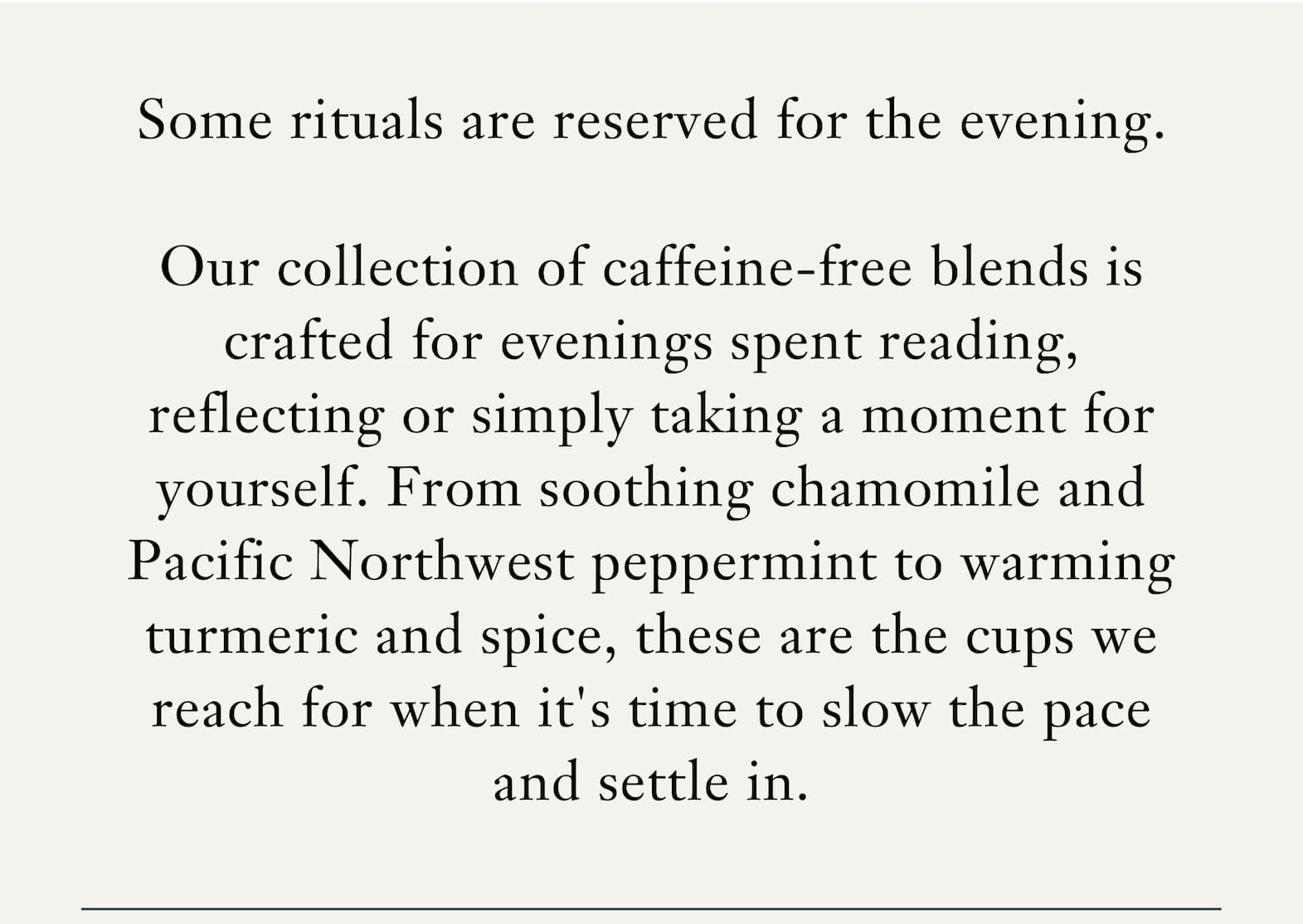 Some rituals are reserved for the evening.   Our collection of caffeine-free blends is crafted for evenings spent reading, reflecting or simply taking a moment for yourself. From soothing chamomile and Pacific Northwest peppermint to warming turmeric and spice, these are the cups we reach for when it's time to slow the pace and settle in. 