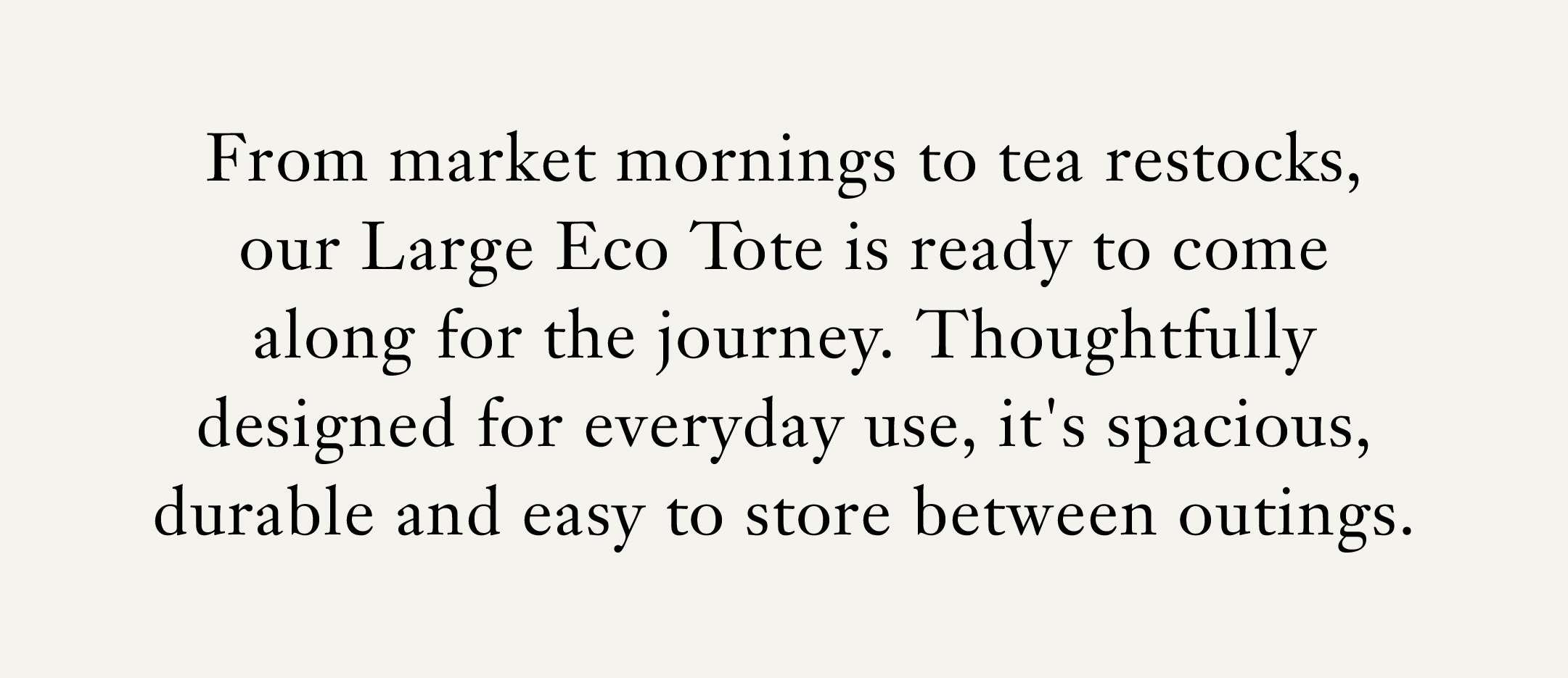 From market mornings to tea restocks, our Large Eco Tote is ready to come along for the journey. Thoughtfully designed for everyday use, it's spacious, durable and easy to store between outings.   [Shop the Large Eco Tote] 