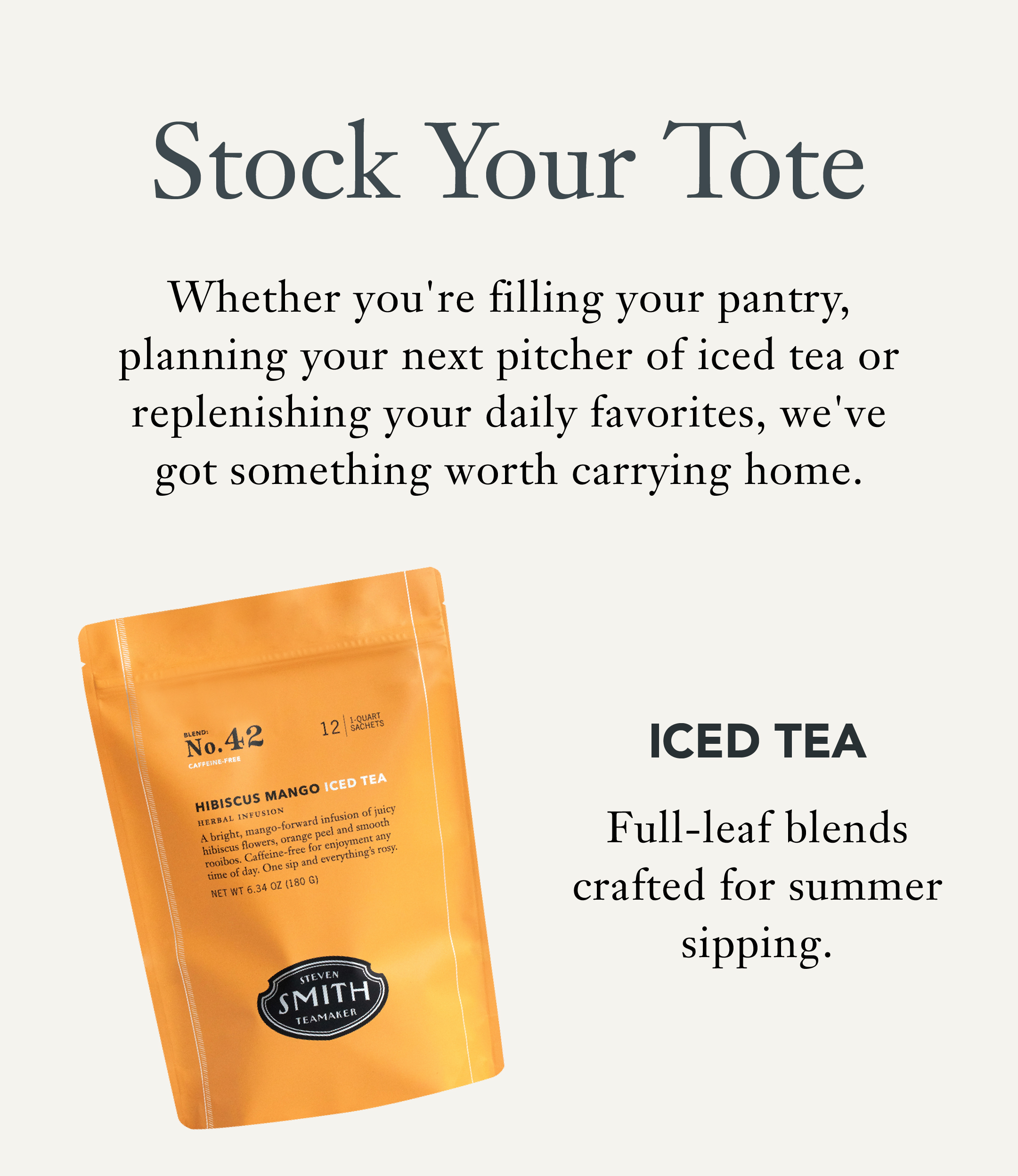 Heading: Stock Your Tote  Body: Whether you're filling your pantry, planning your next pitcher of iced tea or replenishing your daily favorites, we've got something worth carrying home.   Iced Tea   Full-leaf blends crafted for summer sipping. 