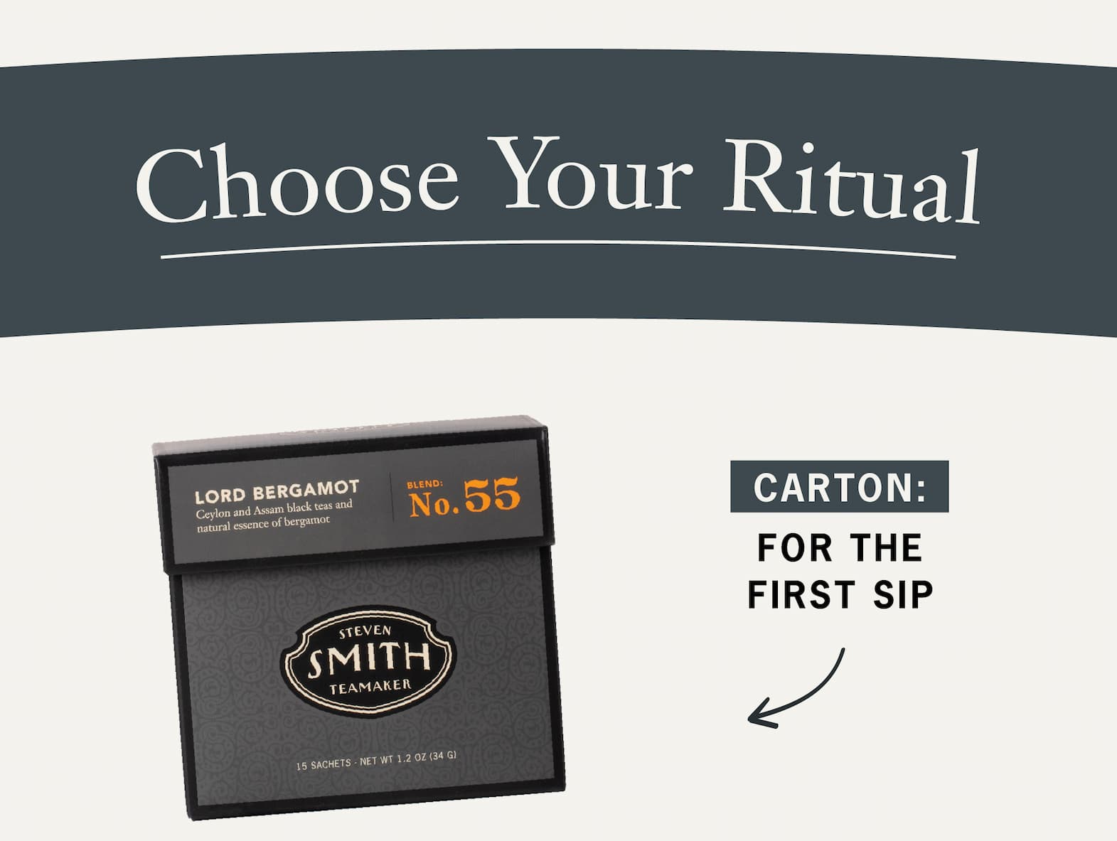 Heading: Choose Your Ritual   Body: Whether you're discovering Lord Bergamot for the first time or stocking up on a daily favorite, there's a format for every tea routine.      Carton: For the first sip.