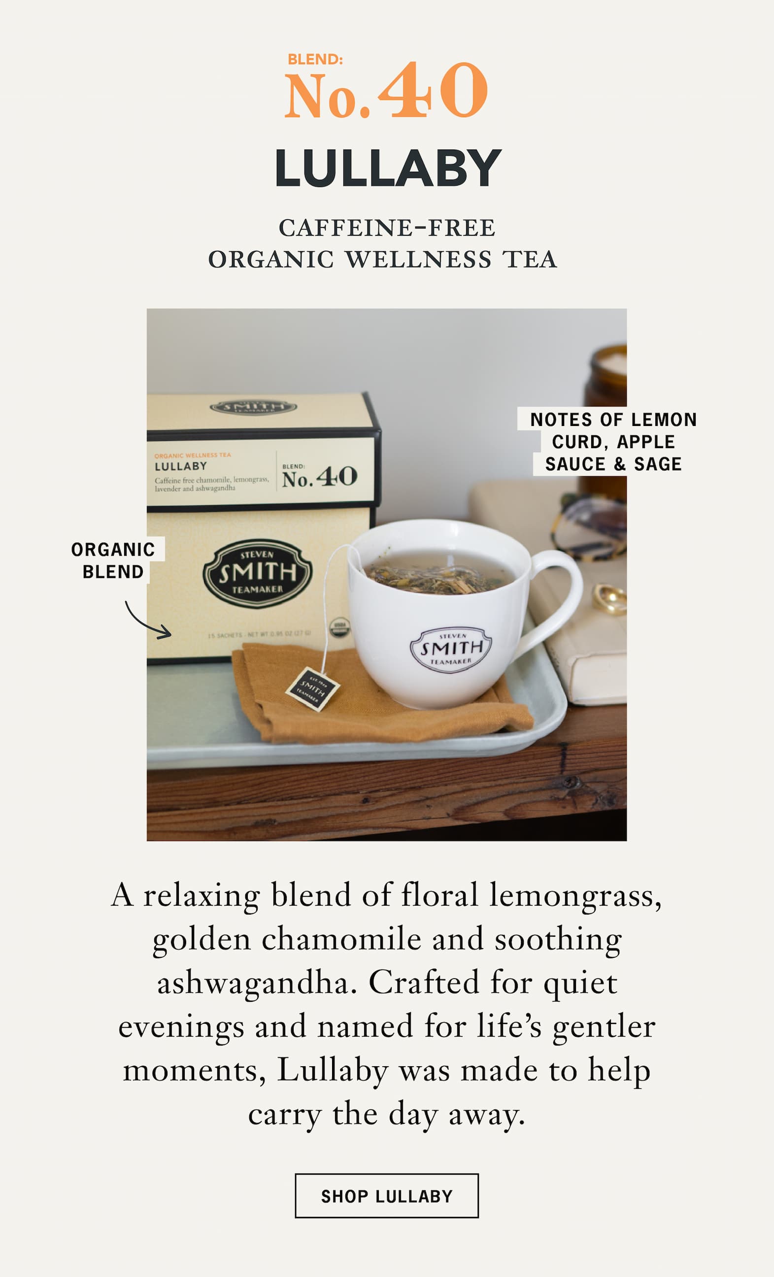 No. 40 Lullaby   Caffeine-Free Organic Wellness Tea   A relaxing blend of floral lemongrass, golden chamomile and soothing ashwagandha. Crafted for quiet evenings and named for life's gentler moments, Lullaby was made to help carry the day away.   CTA: Shop Lullaby 