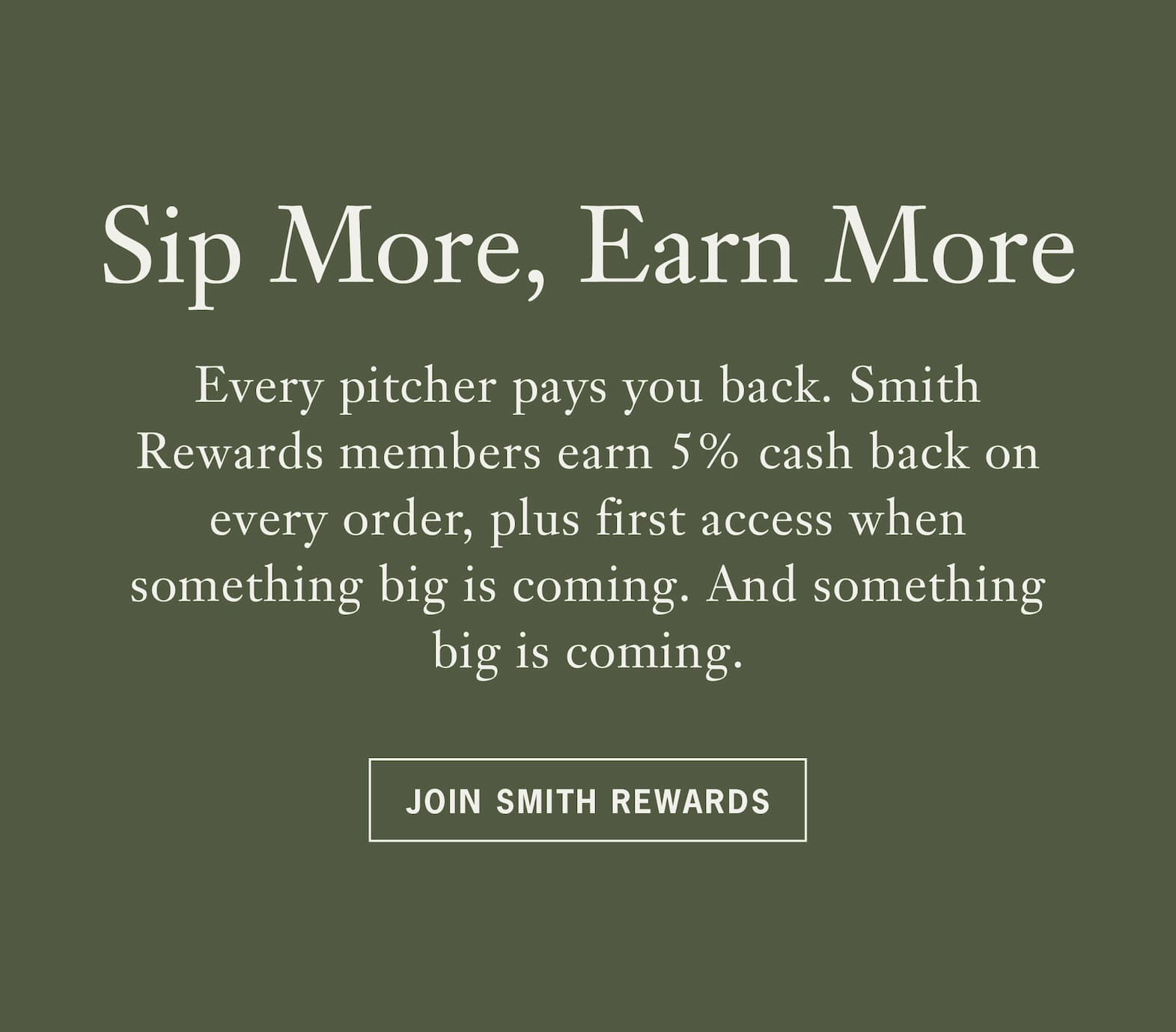 Heading Sip More, Earn More   Body: Every pitcher pays you back. Smith Rewards members earn 5% cash back on every order, plus first access when something big is coming. And something big is coming.   CTA: Join Smith Rewards 