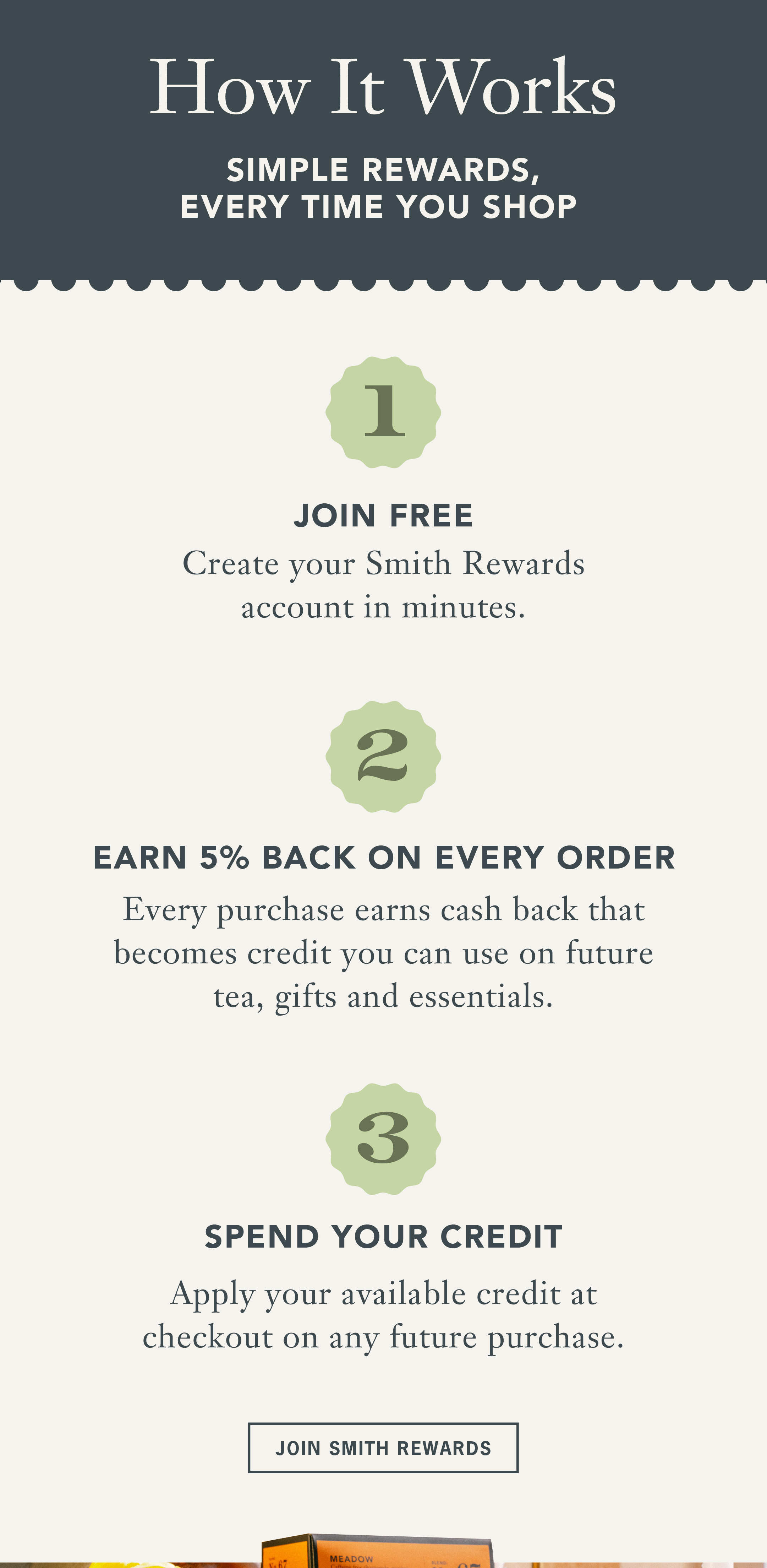 Heading: How It Works   Sub: Simple rewards, every time you shop   Step 1   Join free   Create your Smith Rewards account in minutes.   Step 2   Earn 5% back on every order   Every purchase earns cash back that becomes credit you can use on future tea, gifts and essentials.   Step 3   Spend your credit   Apply your available credit at checkout on any future purchase.   CTA: Join Smith Rewards 