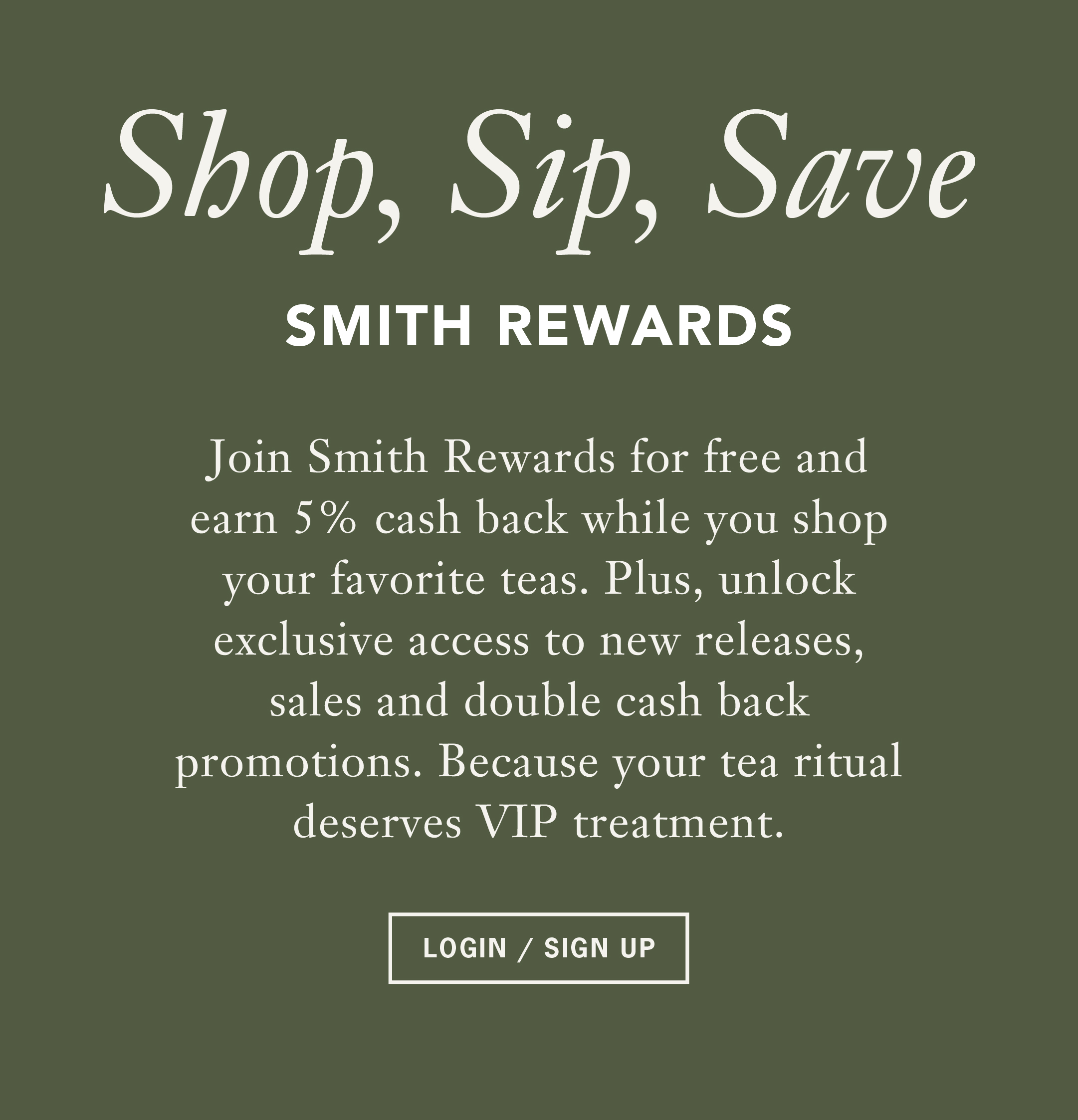 Shop, Sip, Save Smith Rewards Join Smith Rewards for free and earn 5% cash back while you shop your favorite teas. Plus, unlock exclusive access to new releases, sales and double cash back promotions. Because your tea ritual deserves VIP treatment. Login/Sign Up