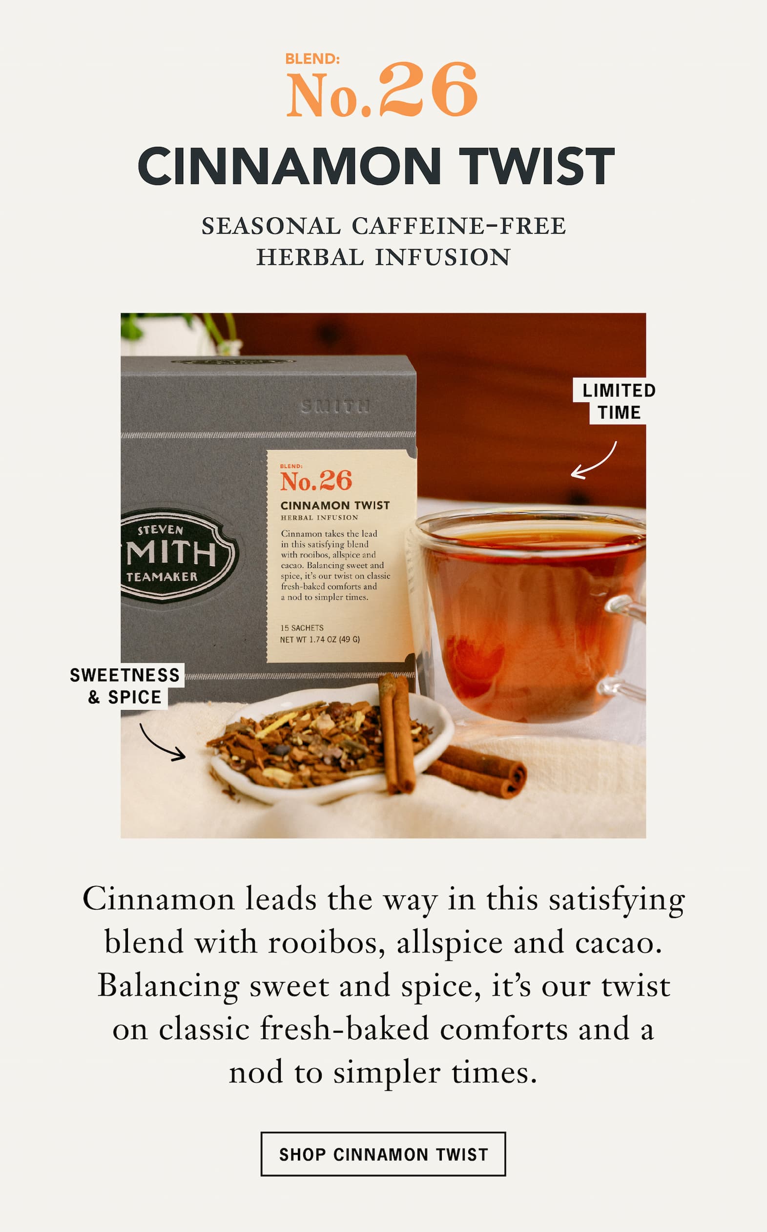 No. 26 Cinnamon Twist   Seasonal Caffeine-Free Herbal Infusion   Cinnamon leads the way in this satisfying blend with rooibos, allspice and cacao. Balancing sweet and spice, it's our twist on classic fresh-baked comforts and a nod to simpler times.   CTA: Shop Cinnamon Twist 