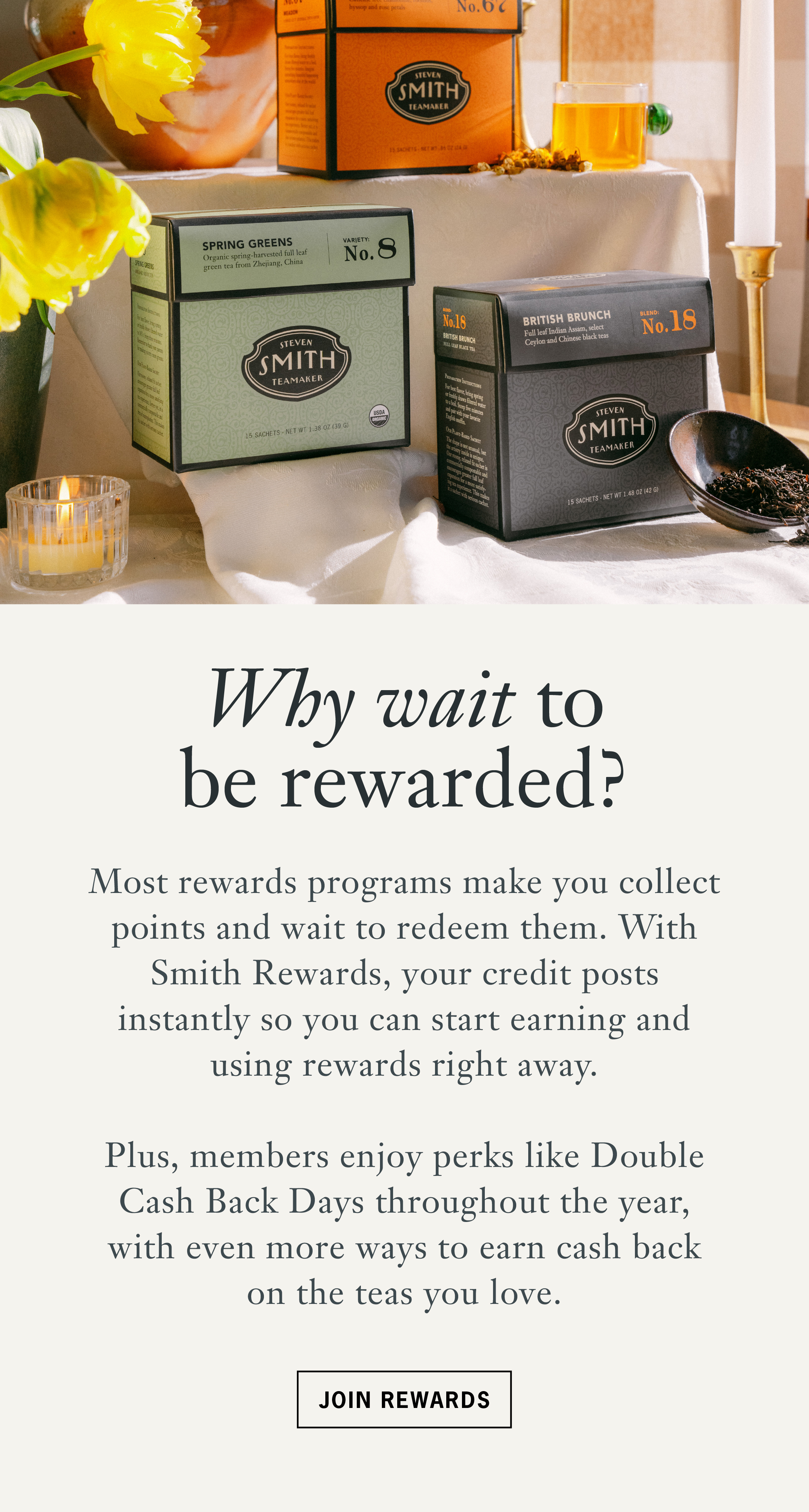 Headline: Why wait to be rewarded?   Body: Most rewards programs make you collect points and wait to redeem them. With Smith Rewards, your credit posts instantly so you can start earning and using rewards right away. Plus, members enjoy perks like Double Cash Back Days throughout the year, with even more ways to earn cash back on the teas you love.   CTA: Join Rewards 