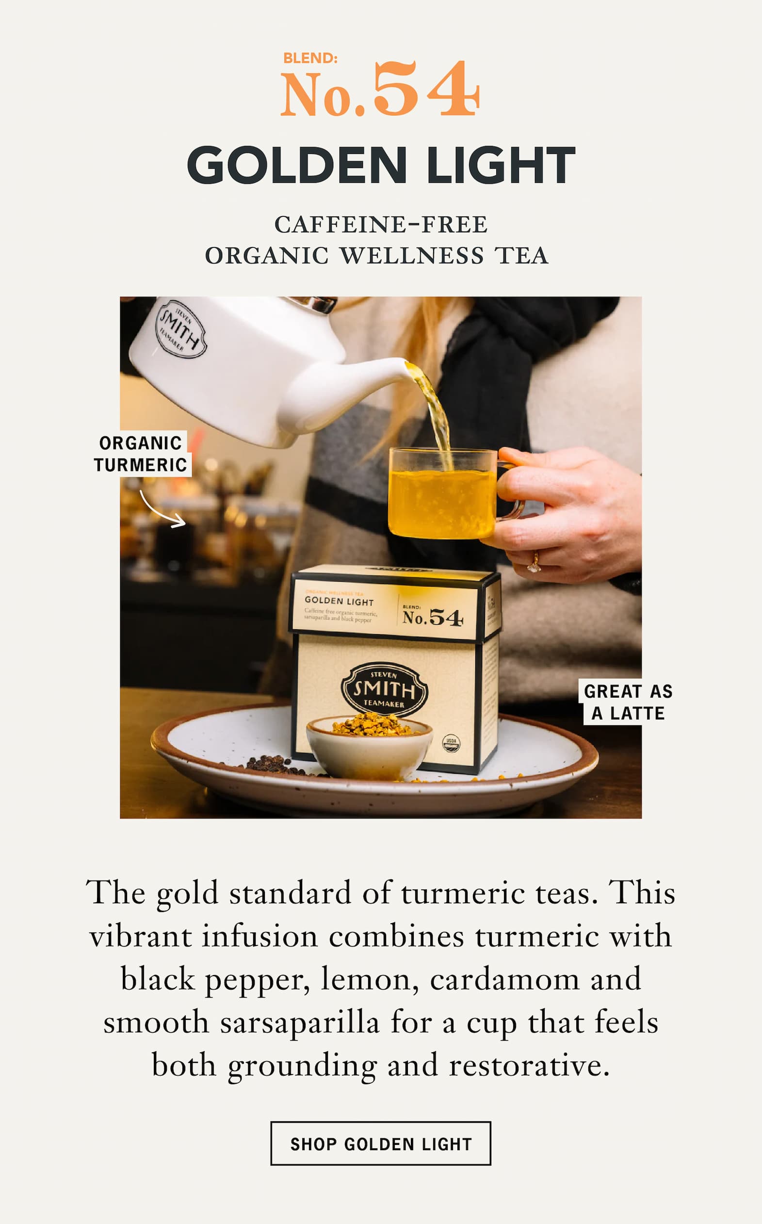 No. 54 Golden Light   Caffeine-Free Organic Wellness Tea   The gold standard of turmeric teas. This vibrant infusion combines turmeric with black pepper, lemon, cardamom and smooth sarsaparilla for a cup that feels both grounding and restorative.   CTA: Shop Golden Light 