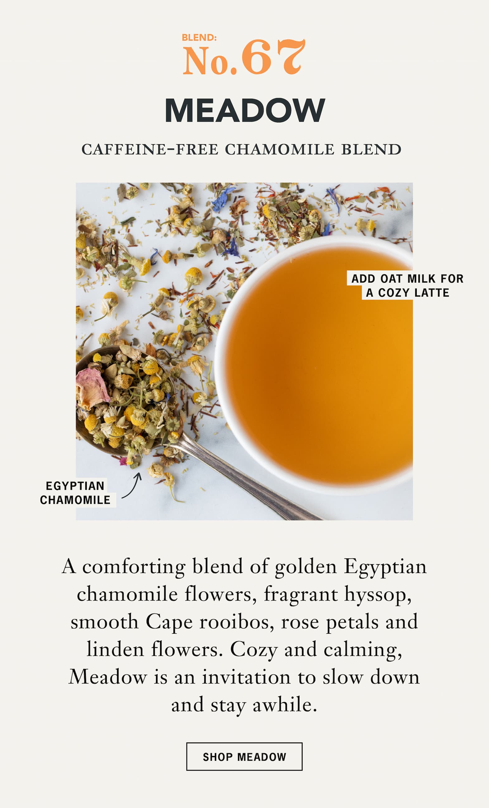 No. 67 Meadow   Caffeine-Free Chamomile Blend   A comforting blend of golden Egyptian chamomile flowers, fragrant hyssop, smooth Cape rooibos, rose petals and linden flowers. Cozy and calming, Meadow is an invitation to slow down and stay awhile.   CTA: Shop Meadow 