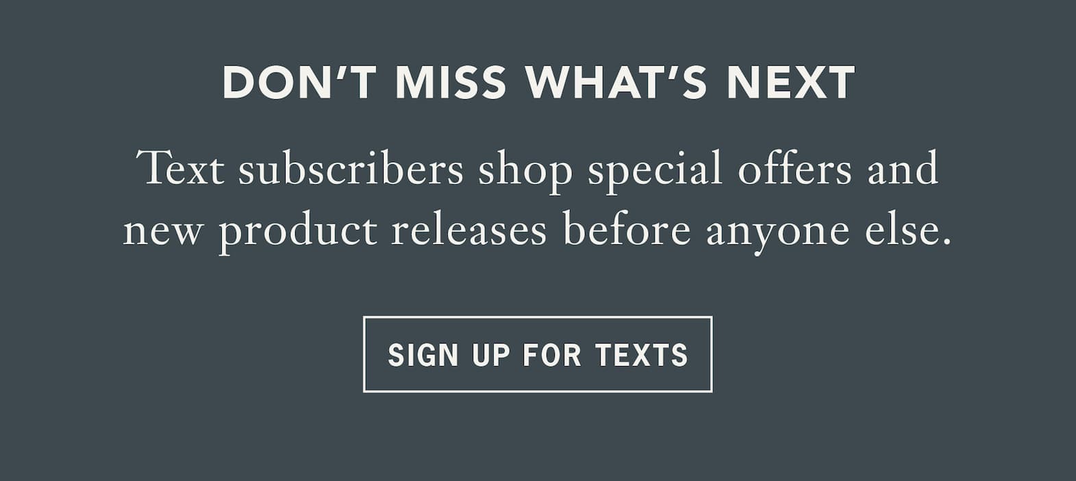 Headline: Don't miss what's next   Body: Text subscribers shop special offers and new product releases before anyone else.   CTA: Sign Up for Texts 