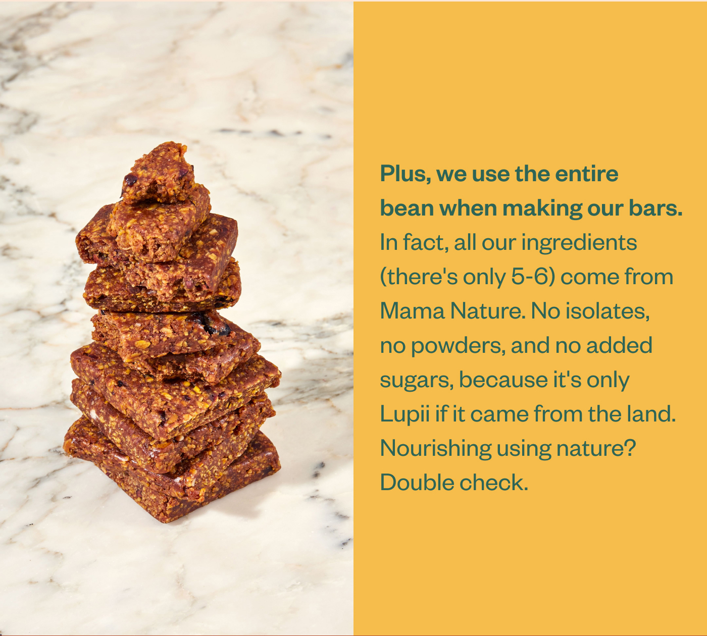 Plus, we use the entire bean when making our bars. In fact, all our ingredients (there's only 5-6) come from Mama Nature. No isolates, no powders, and no added sugars, because it's only Lupii if it came from the land. Nourishing using nature? Double check.