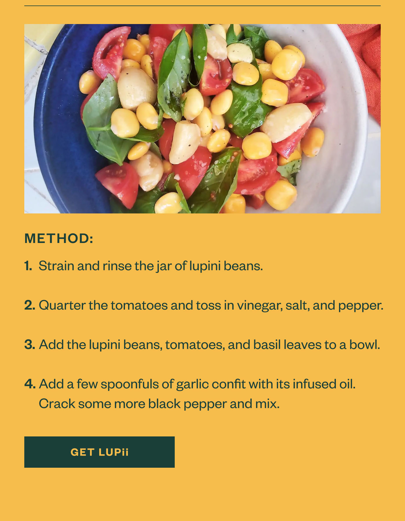 Method Strain and rinse the jar of lupini beans.  Quarter the tomatoes and toss in vinegar, salt, and pepper.  Add the lupini beans, tomatoes, and basil leaves to a bowl.  Add a few spoonfuls of garlic confit with its infused oil.  Crack some more black pepper and mix. Get LuPii