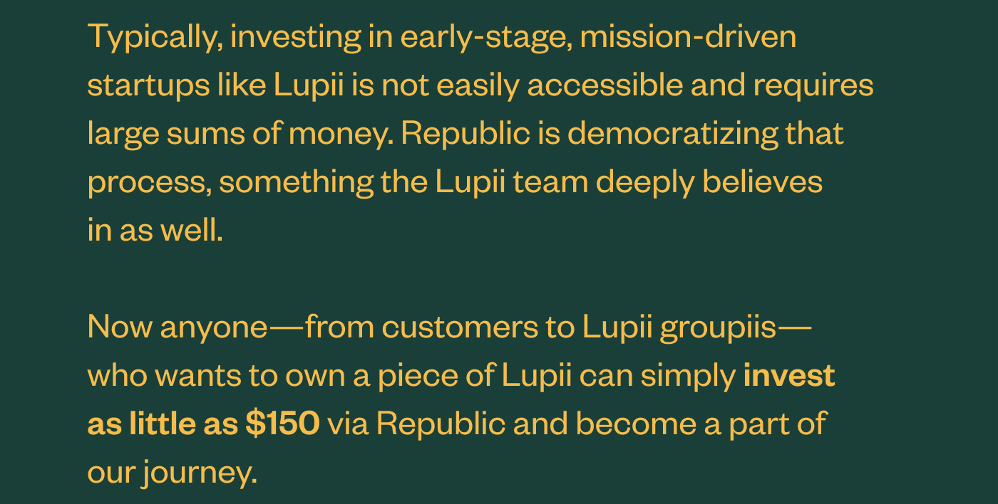 Typically, investing in early-stage, mission-driven startups like Lupii is not easily accessible and requires large sums of money. Republic is democratizing that process, something the Lupii team deeply believes in as well.  Now anyone—from customers to Lupii groupiis—who wants to own a piece of Lupii can simply invest as little as $150 via Republic and become a part of our journey.