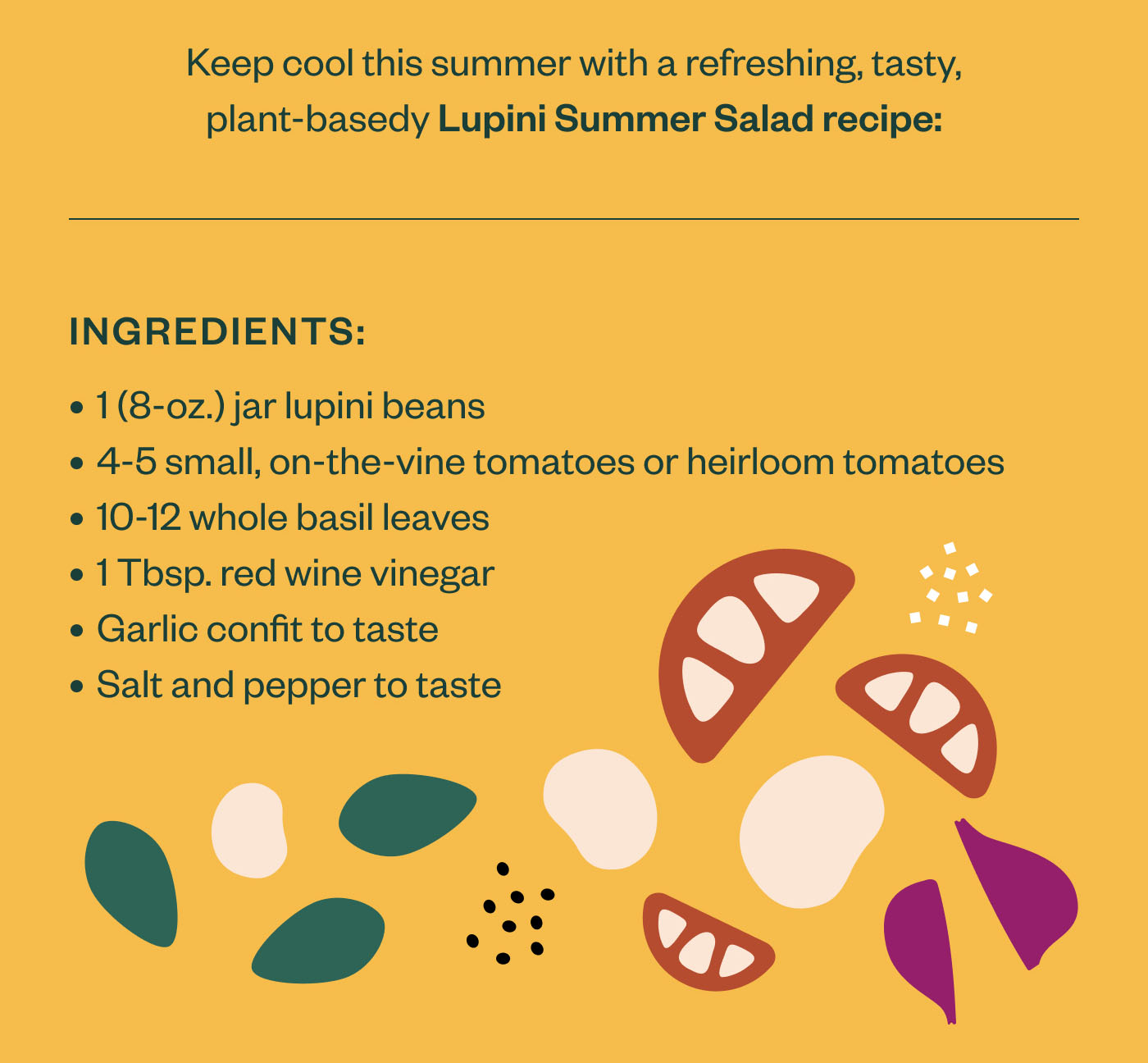 Ingredients 1 (8-oz.) jar lupini beans 4-5 small, on-the-vine tomatoes or heirloom tomatoes 10-12 whole basil leaves 1 Tbsp. red wine vinegar Garlic confit to taste Salt and pepper to taste