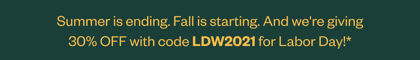 Summer is ending. Fall is starting. And we're giving 30% OFF with code LDW2021 for Labor Day!*