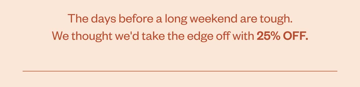 The days before a long weekend are tough. We thought we'd take the edge off with 25% OFF.