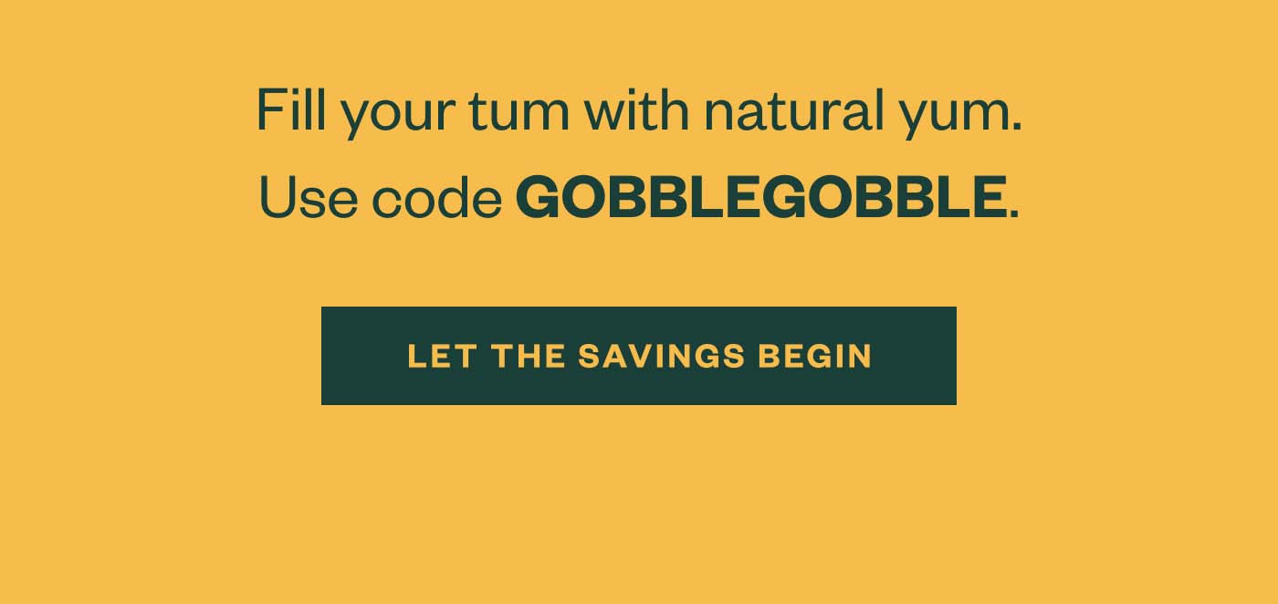 Fill your tum with natural yum. Use code GOBBLEGOBBLE. Let the savings begin.