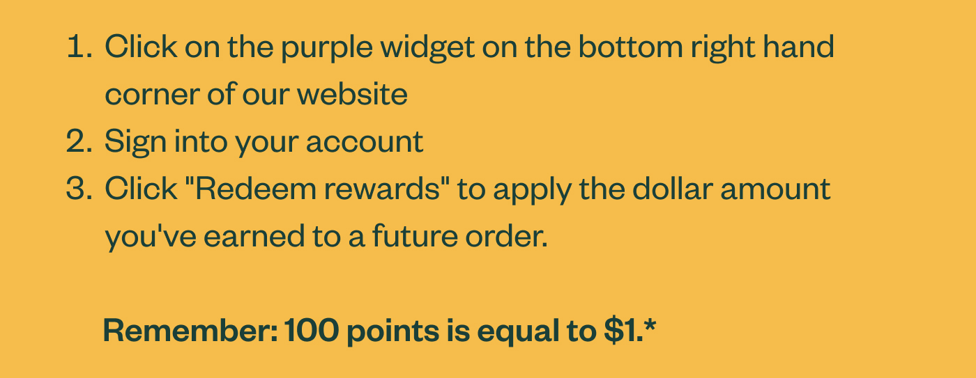 Click on the purple widget on the bottom right hand corner of our website Sign into your account Click "Redeem rewards" to apply the dollar amount you've earned to a future order. Remember: 100 points is equal to $1.*