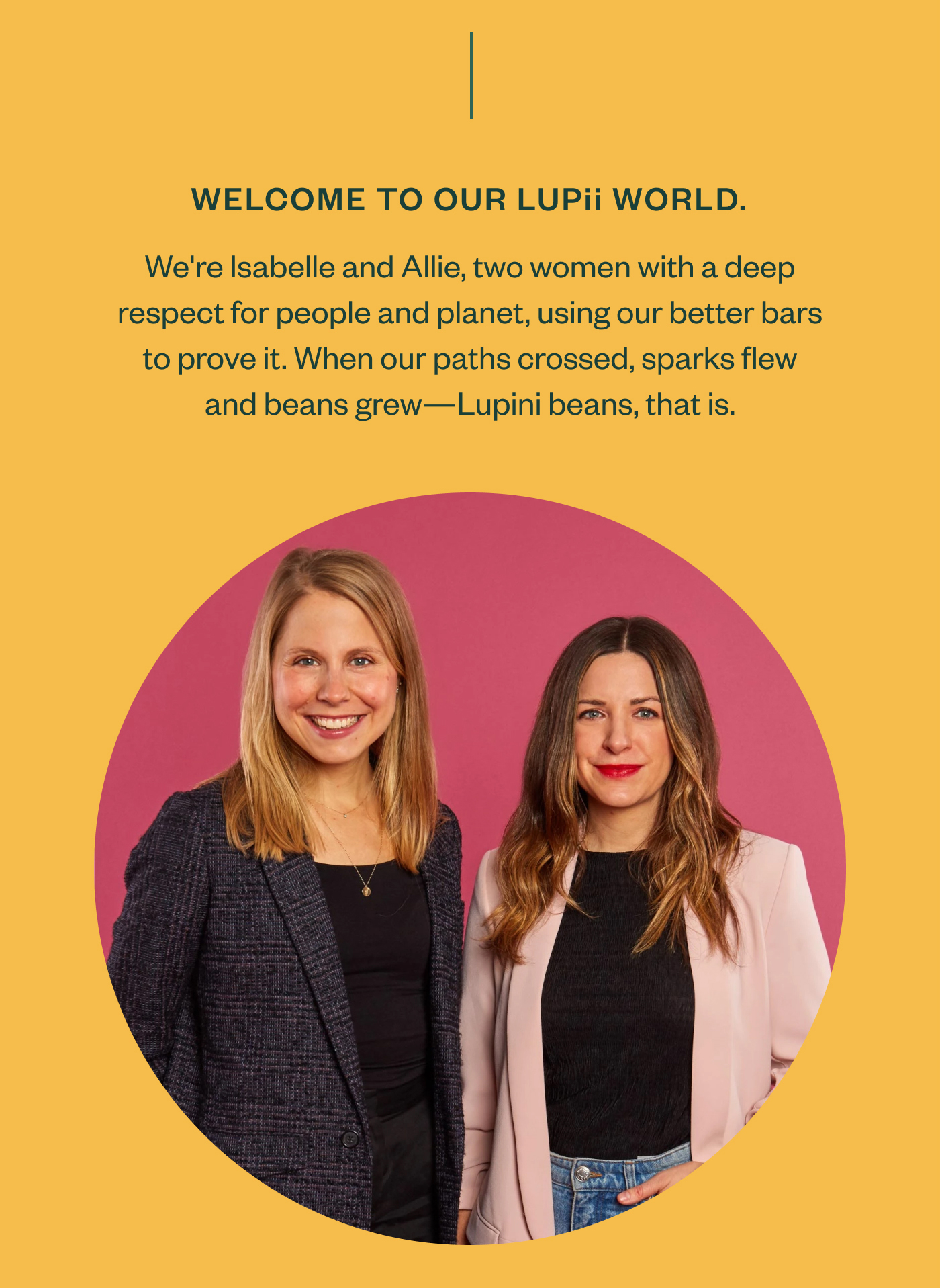 Welcome to our Lupii world. We're Isabelle and Allie, two women with a deep respect for people and planet, using our better bars to prove it. When our paths crossed, sparks flew and beans grew- Lupini beans, that is.