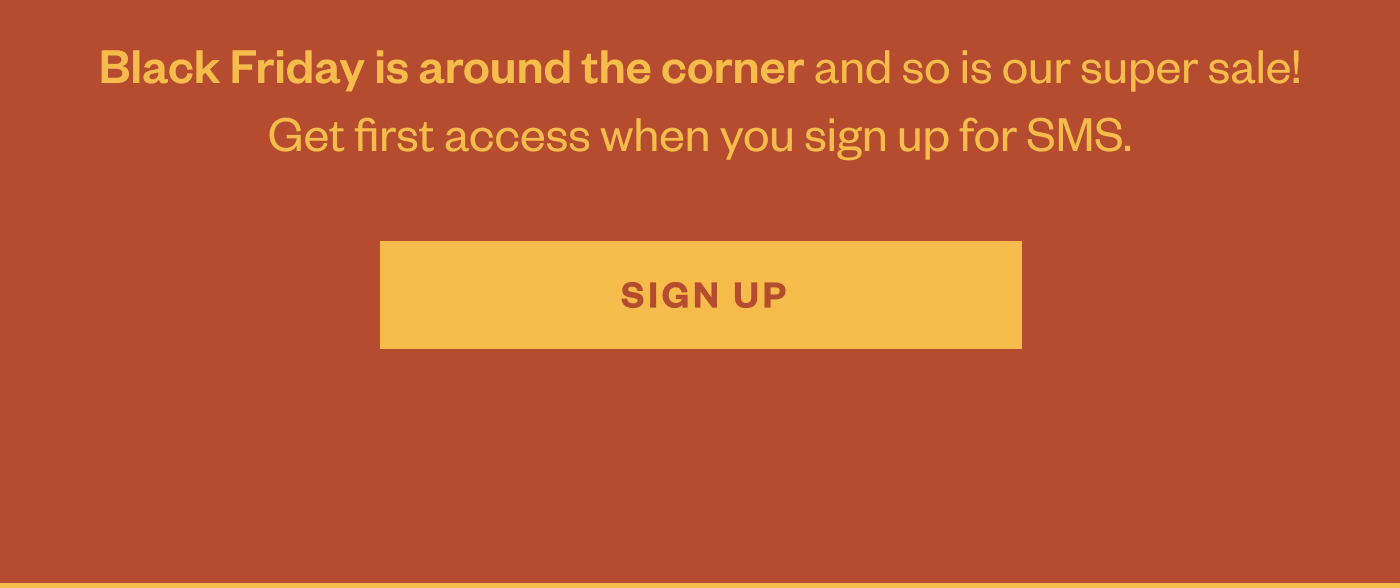 Black Friday is around the corner and so is our super sale! Get first access when you sign up for SMS. Sign Up.