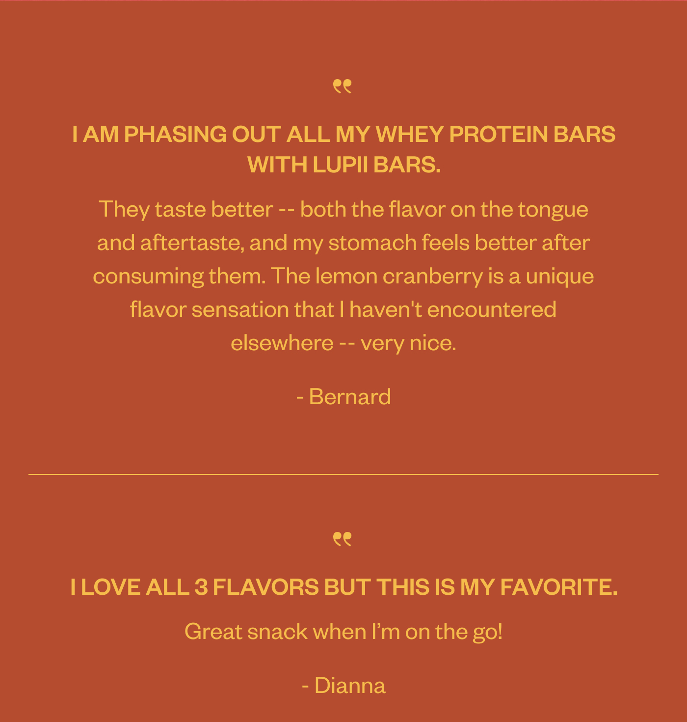 "I am phasing out all my whey protein bars with Lupii bars. They taste better-- both the flavor on the tongue and aftertaste, and my stomach feels better after consuming them. The lemon cranberry is a unique flavor sensation that I haven't encountered elsewhere-- very nice." -Bernard "I love all 3 flavors but this is my favorite. Great snack when I'm on the go!" -Dianna