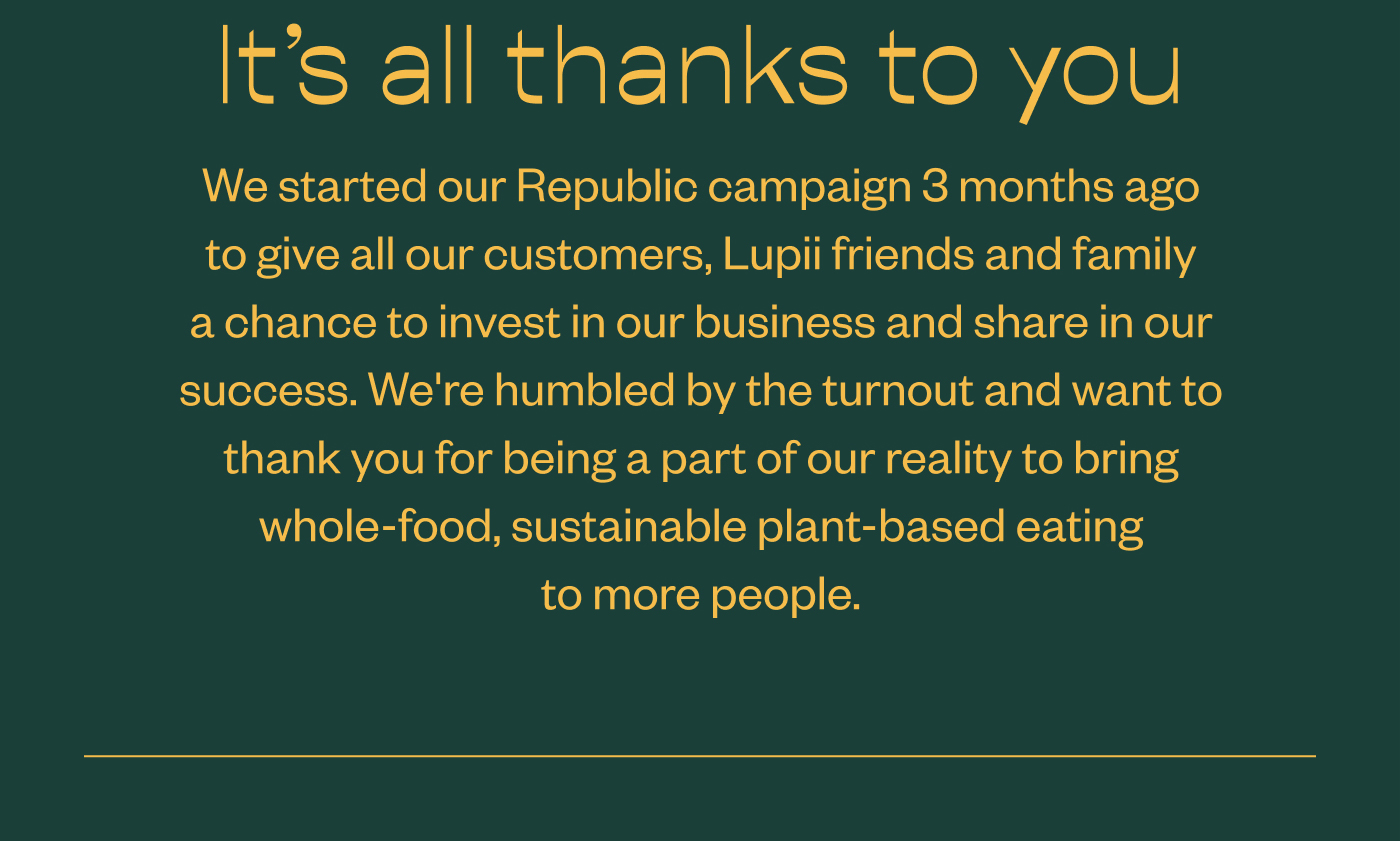 It's all thanks to you- We started our Republic campaign 3 months ago to give all our customers, Lupii friends and family a chance to invest in our business and share in our success. We're humbled by the turnout and want to thank you for being a part of our reality to bring whole-food, sustainable plant-based eating to more people.