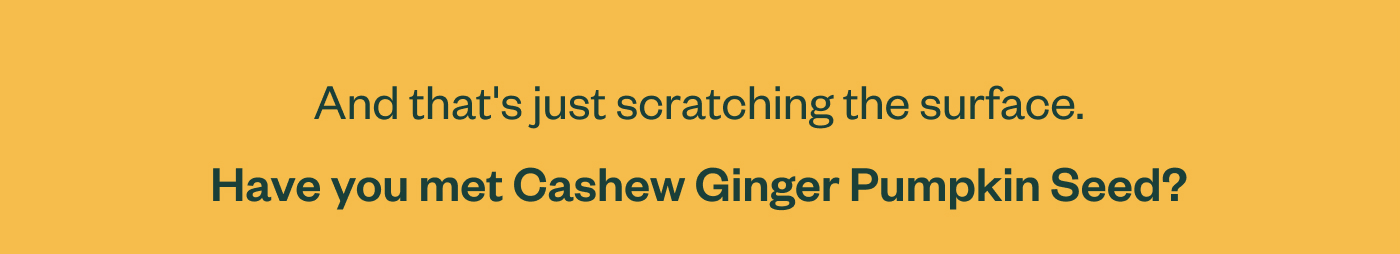 And that's just scratching the surface.  Have you met Cashew Ginger Pumpkin Seed?