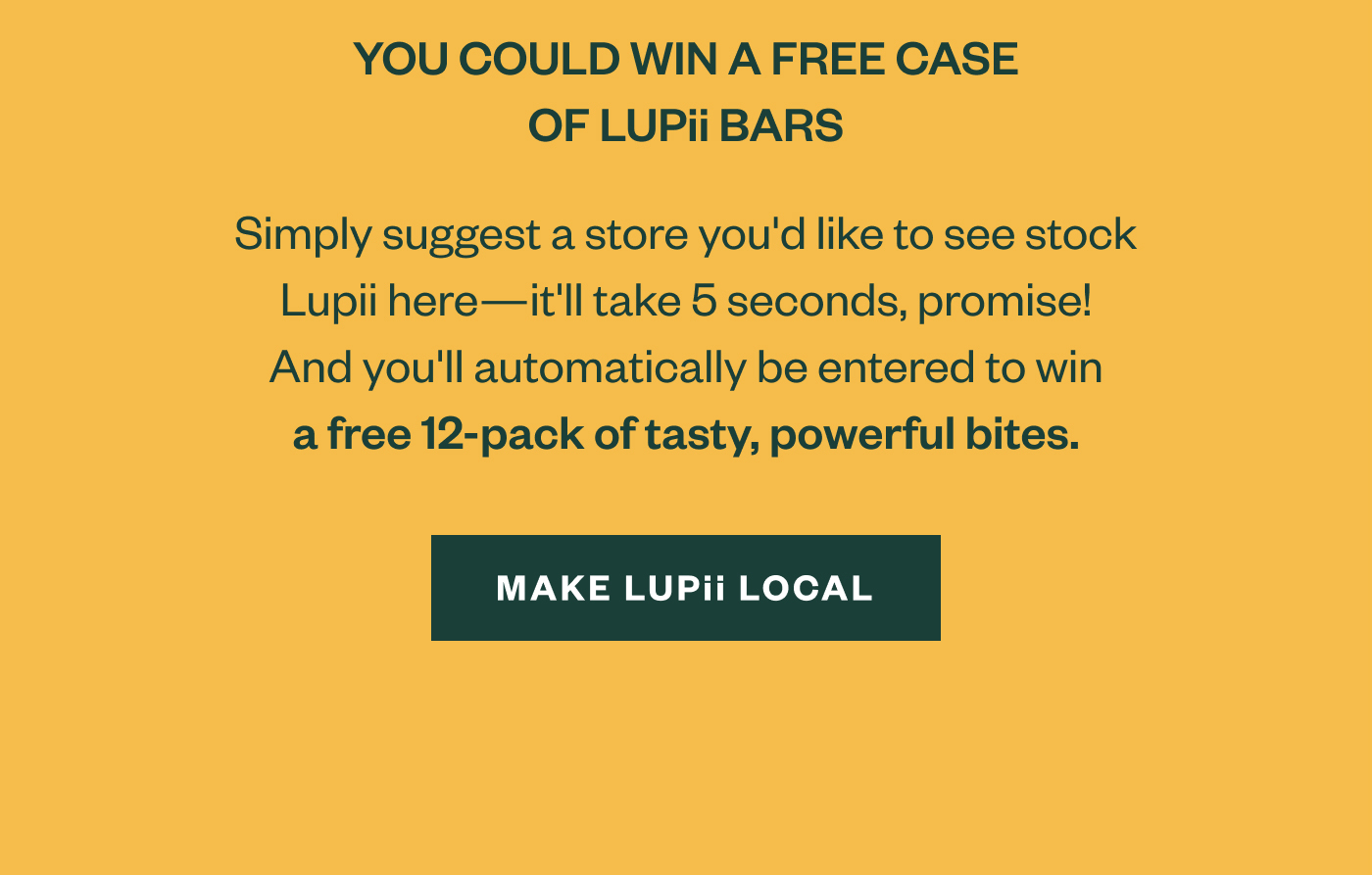 You could win a free case of Lupii bars. Simply suggest a store you'd like to see stock Lupii here - ti'll take 5 seconds, promise! And you'll automatically be entered to win a free 12-pack of tasty, powerful bites. Make Lupii Local