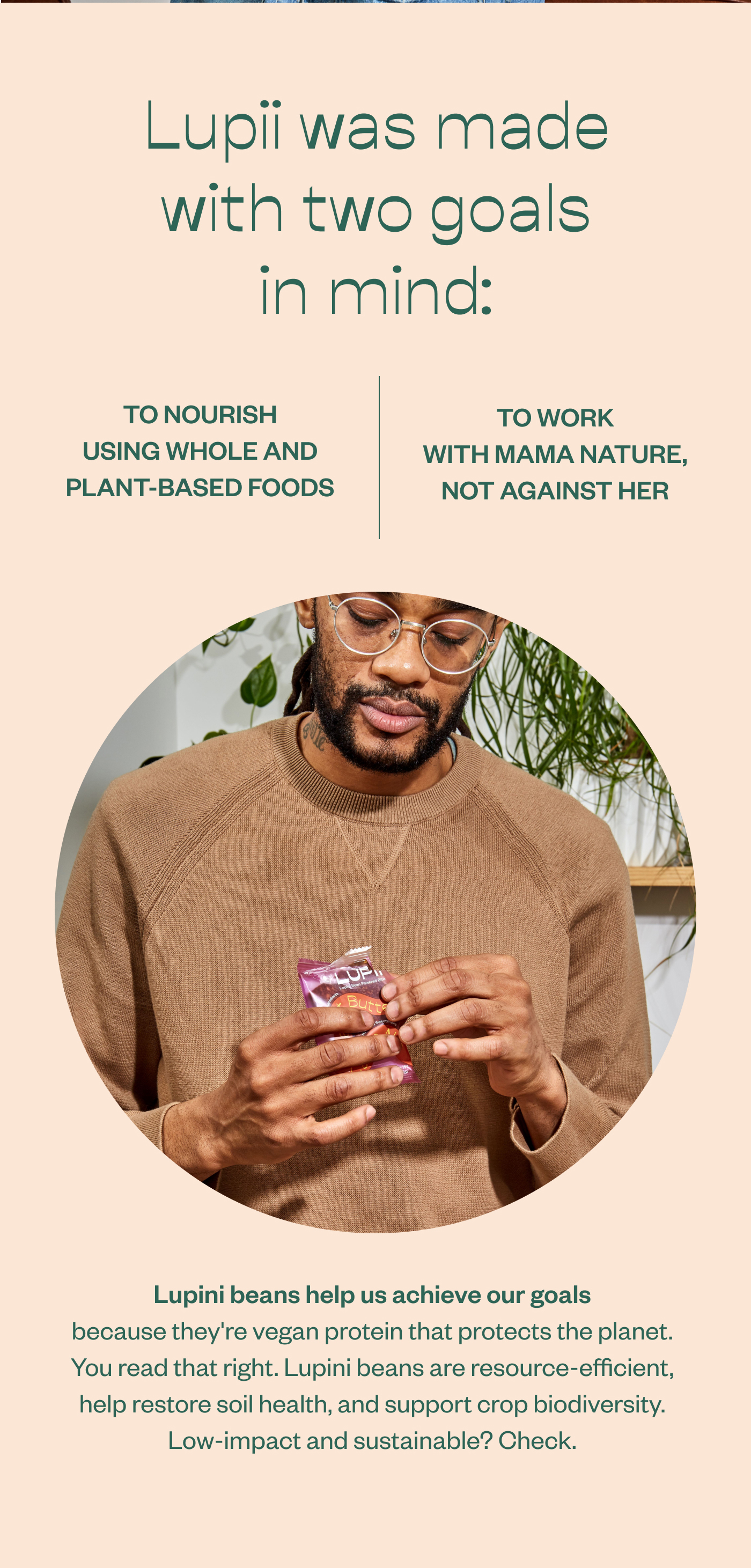 Lupii was made with two goals in mind: To nourish using whole and plant-based foods to work with mama nature, not against her. Lupini beans help us achieve our goals because they're vegan protein that protects the planet. You read that right. Lupini beans are resource-efficient, help restore soil health, and support crop biodiversity. Low-impact and sustainable? Check.