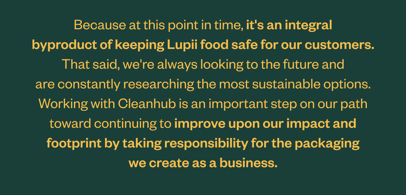 Because at this point in time, it's an integral byproduct of keeping Lupii food safe for customers. That said, we're always looking to the future and are constantly researching the most sustainable options. Working with Cleanhub is an important step on our path toward continuing to improve upon our impact and footprint by taking responsibility for the packaging we create as a business.