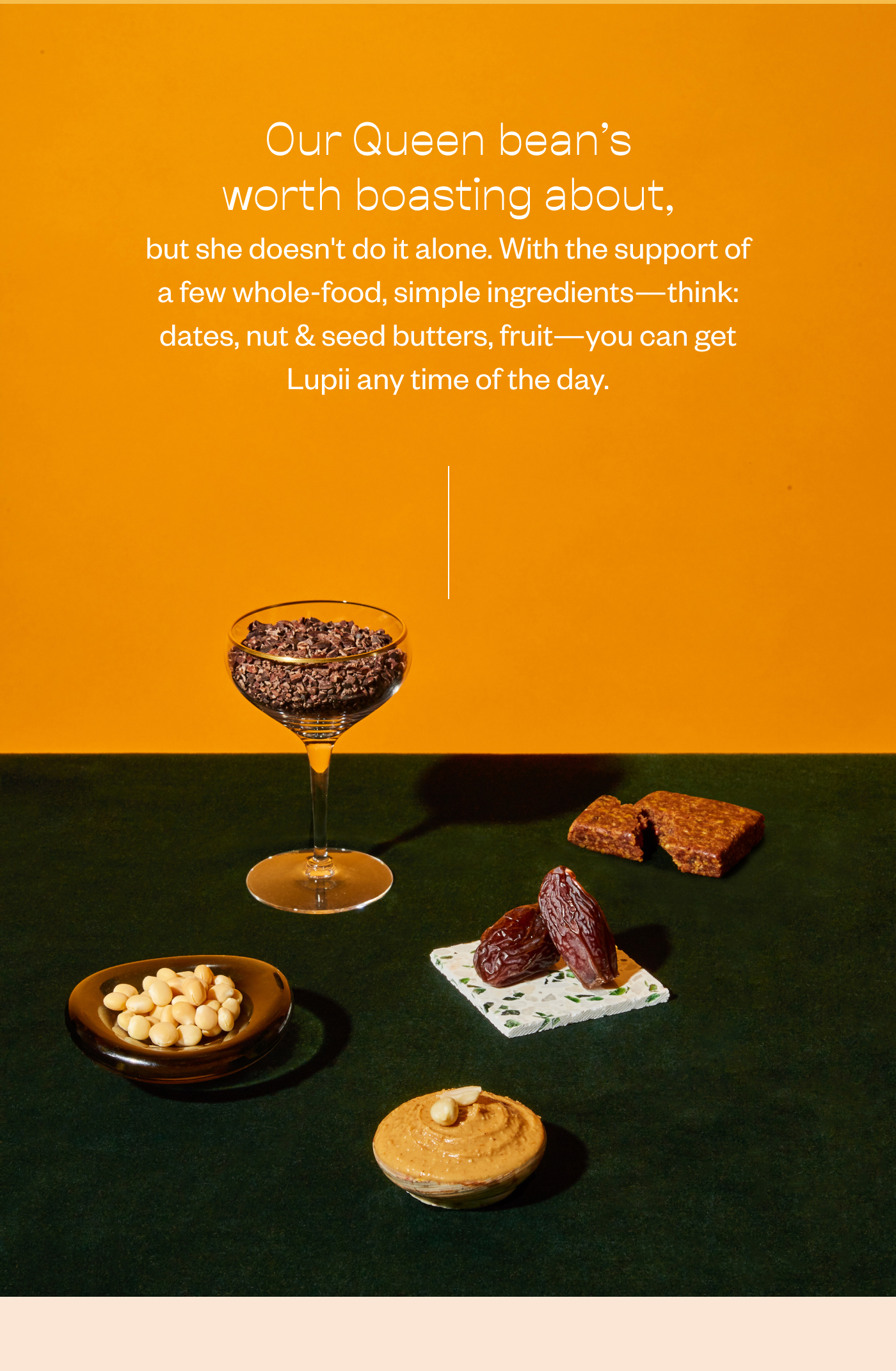 Our Queen bean's worth boasting about, but she doesn't do it alone. With the support of a few whole-food, simple ingredients- think: dates, nut & seed butters, fruit- you can get Lupii any time of the day.