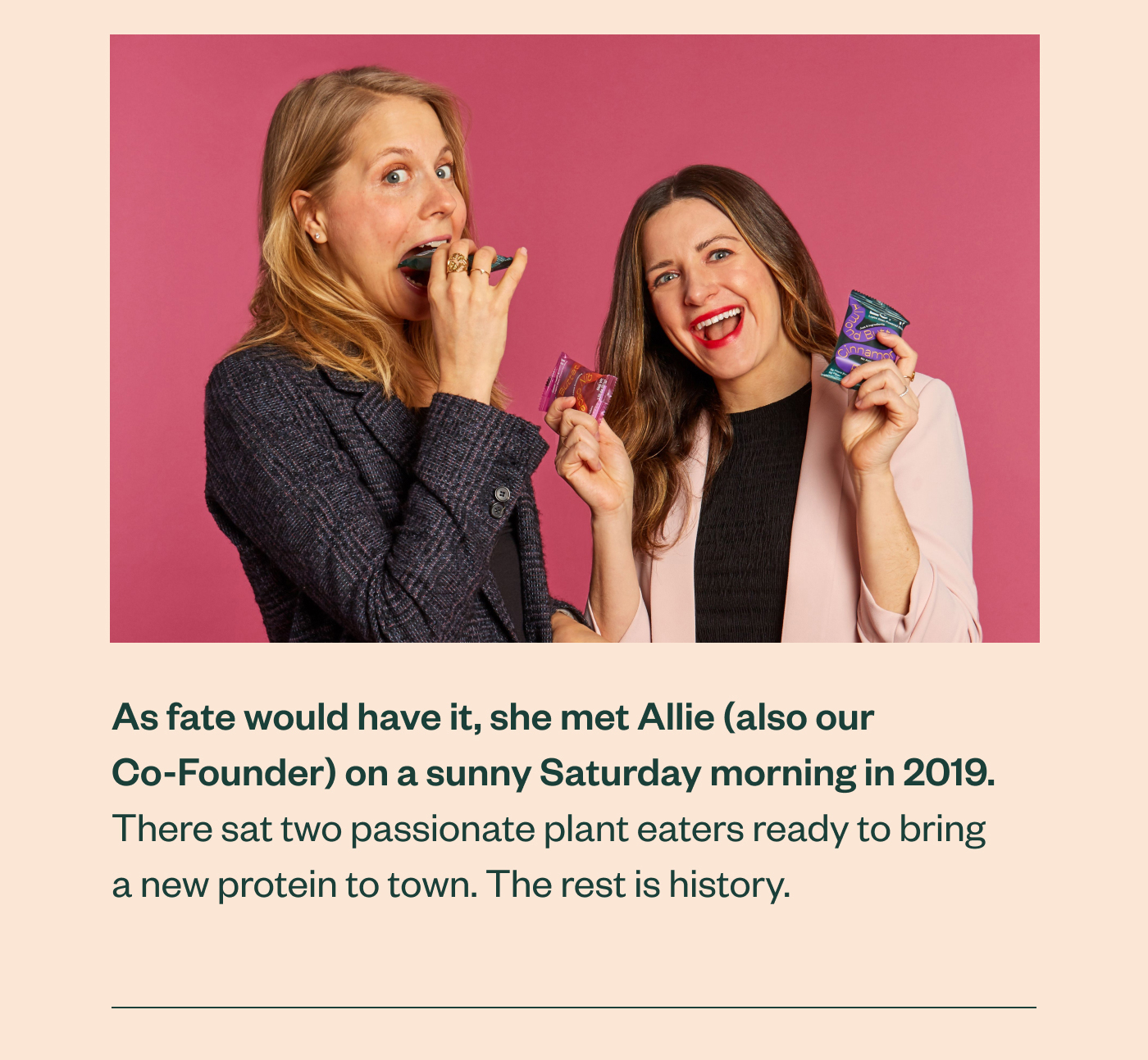 As fate would have it, she met Allie (also our Co-Founder) on a sunny Saturday morning in 2019. There sat two passionate plant eaters ready to bring a new protein to town. The rest is history.