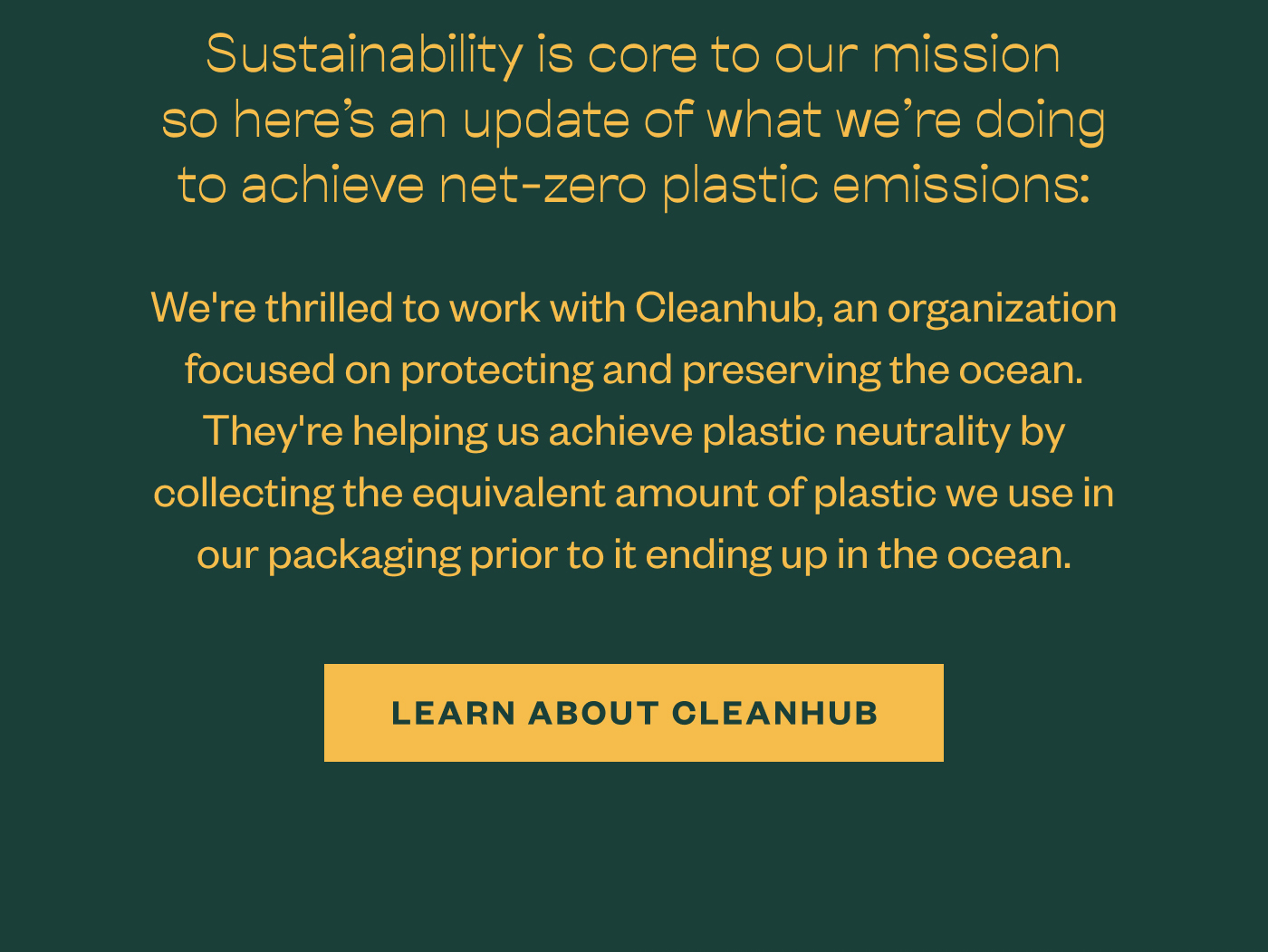 Sustainability is core to our mission so here's an update of what we're doing to achieve net-zero plastic emissions: We're thrilled to work with Cleanhub, an organization focused on protecting and preserving the ocean. They're helping us achieve plastic neutrality by collecting the equivalent amount of plastic we use in our packaging prior to it ending up in the ocean. Learn about Cleanhub
