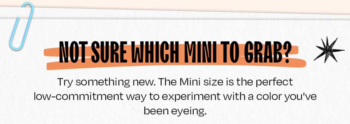 Not sure which Mini to grab? Try something new. The Mini size is the perfect low-commitment way to experiment with a color you've been eyeing.
