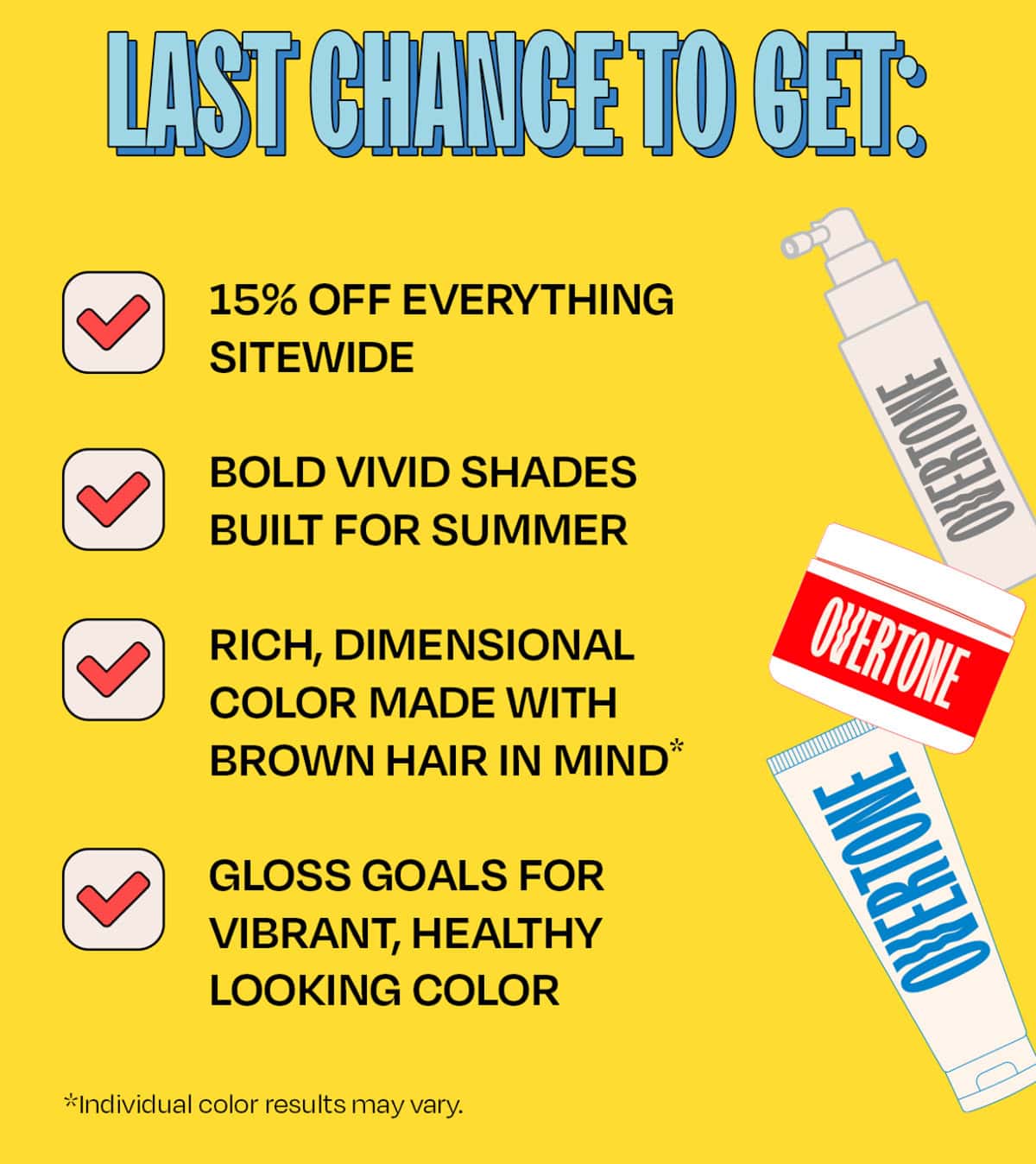 LAST CHANCE TO GET: • 15% off everything sitewide • Bold vivid shades built for summer • Rich, dimensional color made with brown hair in mind* • Gloss goals for vibrant, healthy-looking color *Individual color results may vary.