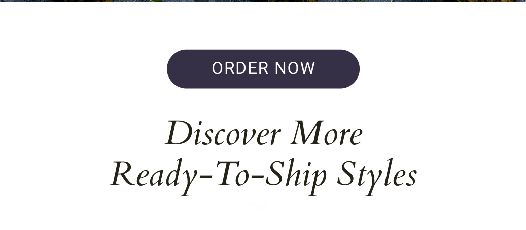 DISCOVER MORE READY-TO-SHIP STYLES