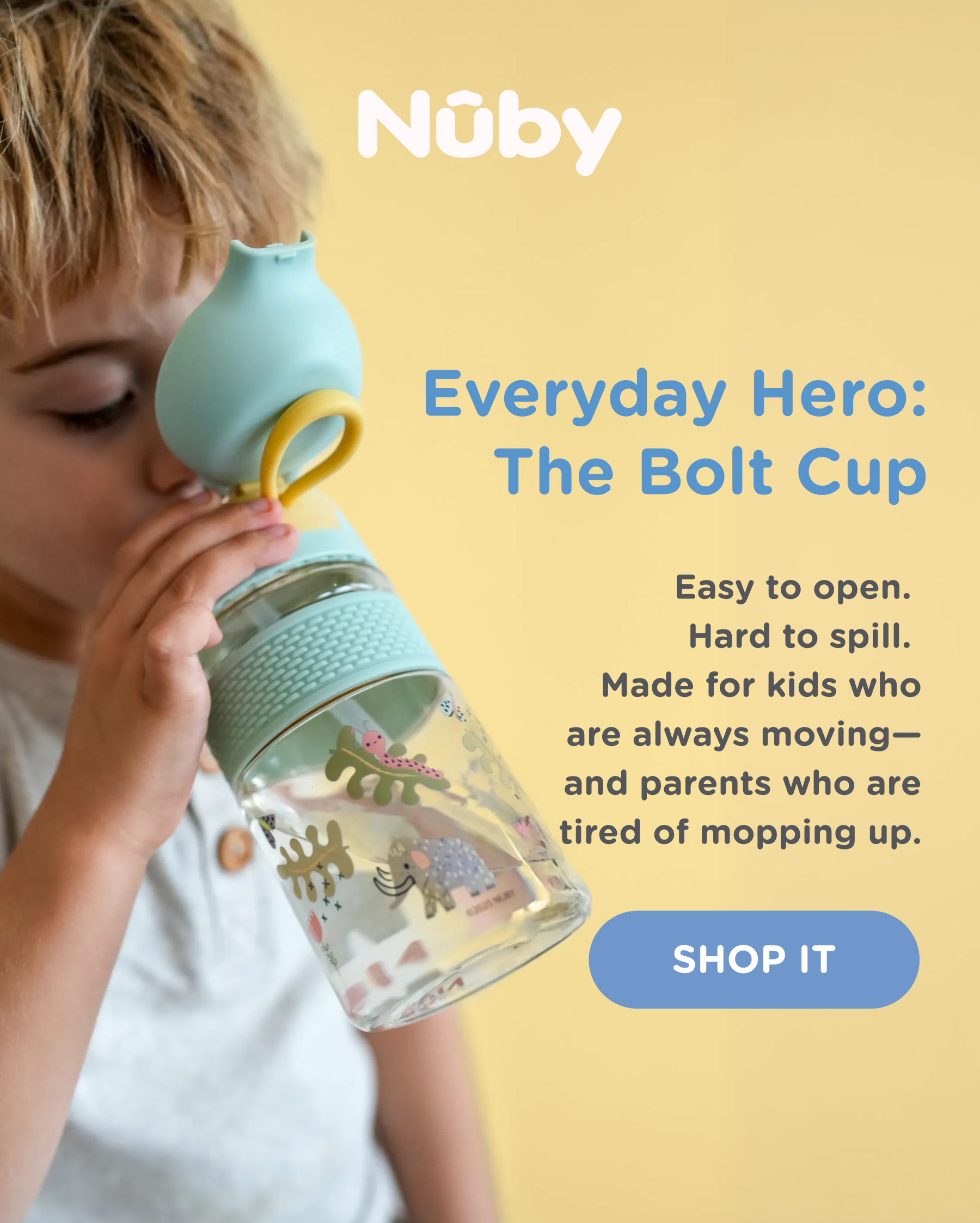NEW: The Bolt Cup, your every day hero. Easy to open. Hard to spill. Made for kids who are always moving - and parents who are tired of mopping up. Shop It